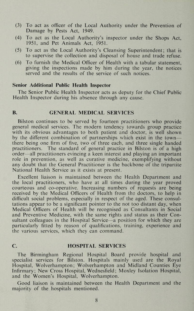 (3) To act as officer of the Local Authority under the Prevention of Damage by Pests Act, 1949. (4) To act as the Local Authority’s inspector under the Shops Act, 1951, and Pet Animals Act, 1951. (5) To act as the Local Authority’s Cleansing Superintendent; that is to supervise the collection and disposal of house and trade refuse. (6) To furnish the Medical Officer of Health with a tabular statement, giving the inspections made by him during the year, the notices served and the results of the service of such notices. Senior Additional Public Health Inspector The Senior Public Health Inspector acts as deputy for the Chief Public Health Inspector during his absence through any cause. B. GENERAL MEDICAL SERVICES Bilston continues to be served by fourteen practitioners who provide general medical services. The modern tendency towards group practice with its obvious advantages to both patient and doctor, is well shown by the different combination of partnerships which exist in the town— there being one firm of five, two of three each, and three single handed practitioners. The standard of general practice in Bilston is of a high order—all practitioners evincing a keen interest and playing an important role in prevention, as well as curative medicine, exemplifying without any doubt that the General Practitioner is the backbone of the tripartite National Health Service as it exists at present. Excellent liaison is maintained between the Health Department and the local practitioners, who have at all times during the year proved courteous and co-operative. Increasing numbers of requests are being received by the Medical Officers of Health from the doctors, to help in difficult social problems, especially in respect of the aged. These consul- tations appear to be a significant pointer to the not too distant day, when Medical Officers of Health will be recognised as Consultants in Social and Preventive Medicine, with the same rights and status as their Con- sultant colleagues in the Hospital Service—a position for which they are particularly fitted by reason of qualifications, training, experience and the various services, which they can command. C. HOSPITAL SERVICES The Birmingham Regional Hospital Board provide hospital and specialist services for Bilston. Hospitals mainly used are the Royal Hospital, Wolverhampton; Wolverhampton and Midland Counties Eye Infirmary; New Cross Hospital, Wednesfield; Moxley Isolation Hospital, and the Women’s Hospital, Wolverhampton. Good liaison is maintained between the Health Department and the majority of the hospitals mentioned.