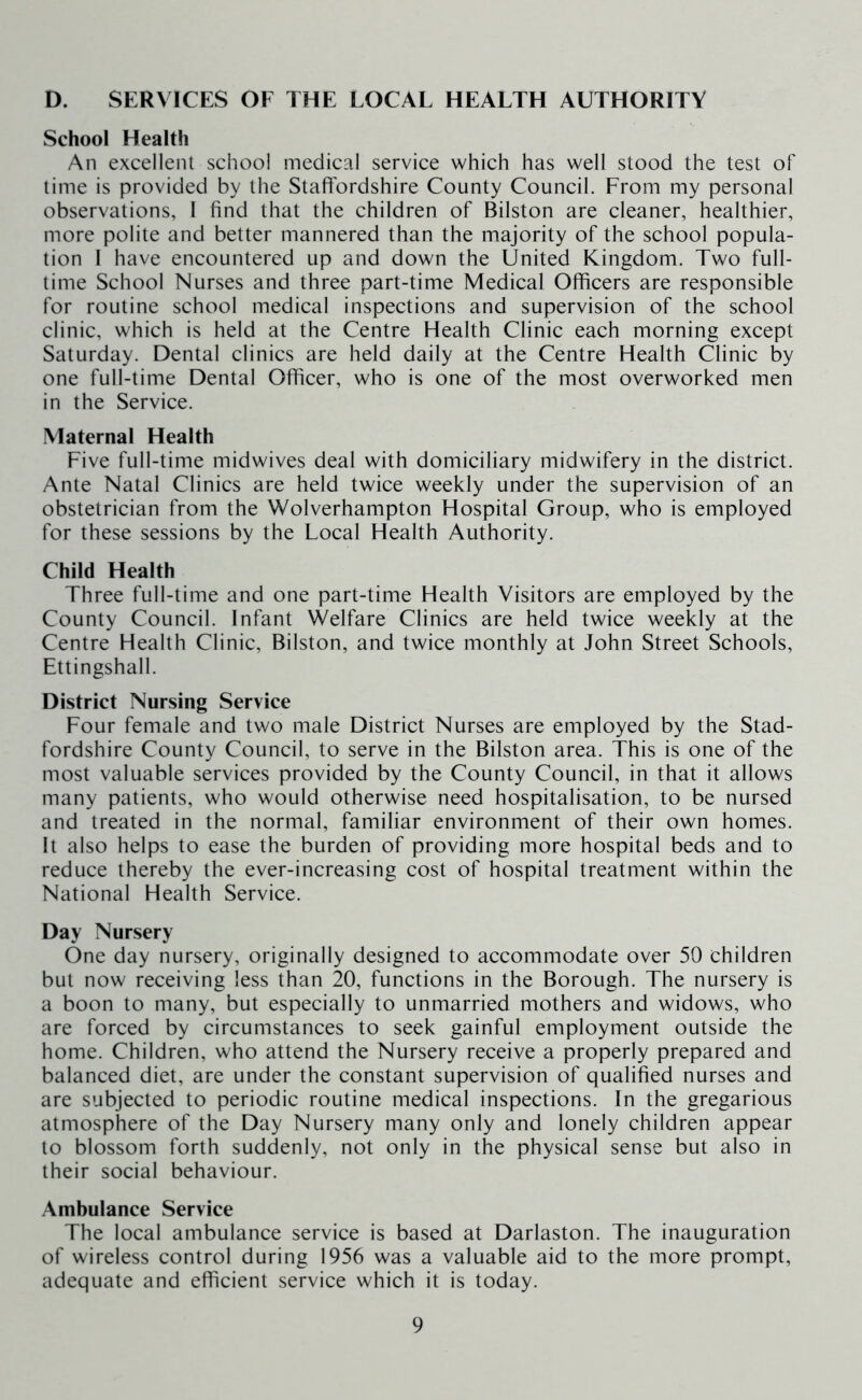 D. SERVICES OF THE LOCAL HEALTH AUTHORITY School Health An excellent school medical service which has well stood the test of time is provided by the Staffordshire County Council. From my personal observations, 1 find that the children of Bilston are cleaner, healthier, more polite and better mannered than the majority of the school popula- tion 1 have encountered up and down the United Kingdom. Two full- time School Nurses and three part-time Medical Officers are responsible for routine school medical inspections and supervision of the school clinic, which is held at the Centre Health Clinic each morning except Saturday. Dental clinics are held daily at the Centre Health Clinic by one full-time Dental Officer, who is one of the most overworked men in the Service. Maternal Health Five full-time midwives deal with domiciliary midwifery in the district. Ante Natal Clinics are held twice weekly under the supervision of an obstetrician from the Wolverhampton Hospital Group, who is employed for these sessions by the Local Health Authority. Child Health Three full-time and one part-time Health Visitors are employed by the County Council. Infant Welfare Clinics are held twice weekly at the Centre Health Clinic, Bilston, and twice monthly at John Street Schools, Ettingshall. District Nursing Service Four female and two male District Nurses are employed by the Stad- fordshire County Council, to serve in the Bilston area. This is one of the most valuable services provided by the County Council, in that it allows many patients, who would otherwise need hospitalisation, to be nursed and treated in the normal, familiar environment of their own homes. It also helps to ease the burden of providing more hospital beds and to reduce thereby the ever-increasing cost of hospital treatment within the National Health Service. Day Nursery One day nursery, originally designed to accommodate over 50 children but now receiving less than 20, functions in the Borough. The nursery is a boon to many, but especially to unmarried mothers and widows, who are forced by circumstances to seek gainful employment outside the home. Children, who attend the Nursery receive a properly prepared and balanced diet, are under the constant supervision of qualified nurses and are subjected to periodic routine medical inspections. In the gregarious atmosphere of the Day Nursery many only and lonely children appear to blossom forth suddenly, not only in the physical sense but also in their social behaviour. Ambulance Service The local ambulance service is based at Darlaston. The inauguration of wireless control during 1956 was a valuable aid to the more prompt, adequate and efficient service which it is today.