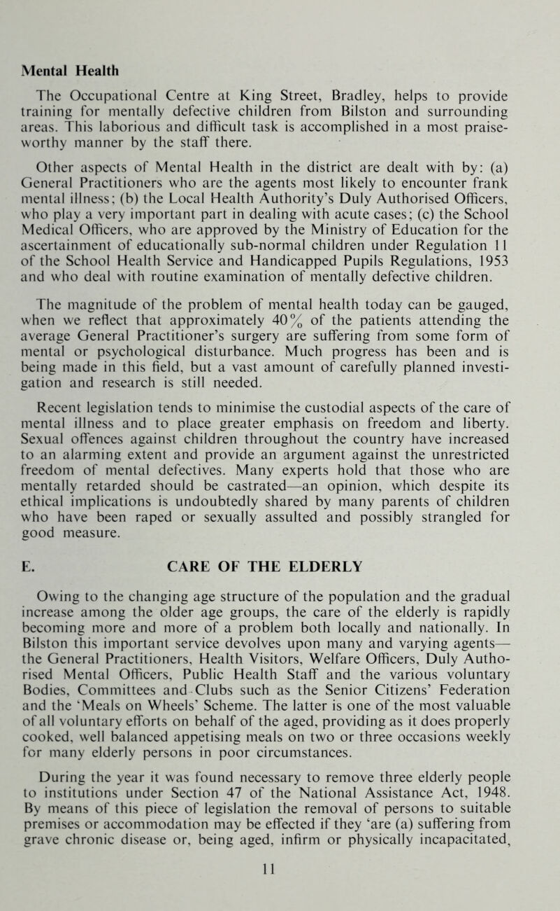 Mental Health The Occupational Centre at King Street, Bradley, helps to provide training for mentally defective children from Bilston and surrounding areas. This laborious and difficult task is accomplished in a most praise- worthy manner by the staff there. Other aspects of Mental Health in the district are dealt with by: (a) General Practitioners who are the agents most likely to encounter frank mental illness; (b) the Local Health Authority’s Duly Authorised Officers, who play a very important part in dealing with acute cases; (c) the School Medical Officers, who are approved by the Ministry of Education for the ascertainment of educationally sub-normal children under Regulation 11 of the School Health Service and Handicapped Pupils Regulations, 1953 and who deal with routine examination of mentally defective children. The magnitude of the problem of mental health today can be gauged, when we reflect that approximately 40% of the patients attending the average General Practitioner’s surgery are suffering from some form of mental or psychological disturbance. Much progress has been and is being made in this field, but a vast amount of carefully planned investi- gation and research is still needed. Recent legislation tends to minimise the custodial aspects of the care of mental illness and to place greater emphasis on freedom and liberty. Sexual offences against children throughout the country have increased to an alarming extent and provide an argument against the unrestricted freedom of mental defectives. Many experts hold that those who are mentally retarded should be castrated—an opinion, which despite its ethical implications is undoubtedly shared by many parents of children who have been raped or sexually assulted and possibly strangled for good measure. E. CARE OF THE ELDERLY Owing to the changing age structure of the population and the gradual increase among the older age groups, the care of the elderly is rapidly becoming more and more of a problem both locally and nationally. In Bilston this important service devolves upon many and varying agents— the General Practitioners, Health Visitors, Welfare Officers, Duly Autho- rised Mental Officers, Public Health Staff and the various voluntary Bodies, Committees and-Clubs such as the Senior Citizens’ Federation and the ‘Meals on Wheels’ Scheme. The latter is one of the most valuable of all voluntary efforts on behalf of the aged, providing as it does properly cooked, well balanced appetising meals on two or three occasions weekly for many elderly persons in poor circumstances. During the year it was found necessary to remove three elderly people to institutions under Section 47 of the National Assistance Act, 1948. By means of this piece of legislation the removal of persons to suitable premises or accommodation may be effected if they ‘are (a) suffering from grave chronic disease or, being aged, infirm or physically incapacitated,