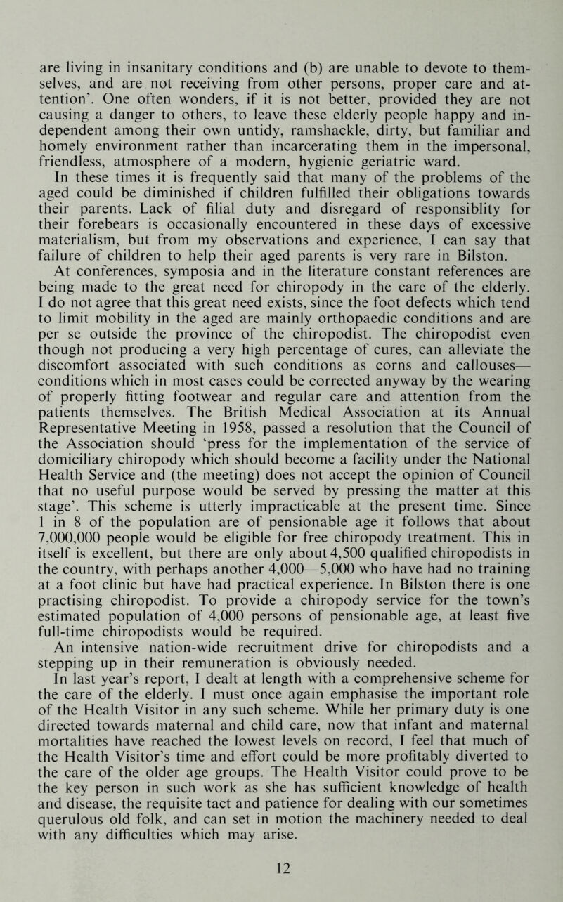 are living in insanitary conditions and (b) are unable to devote to them- selves, and are not receiving from other persons, proper care and at- tention’. One often wonders, if it is not better, provided they are not causing a danger to others, to leave these elderly people happy and in- dependent among their own untidy, ramshackle, dirty, but familiar and homely environment rather than incarcerating them in the impersonal, friendless, atmosphere of a modern, hygienic geriatric ward. In these times it is frequently said that many of the problems of the aged could be diminished if children fulfilled their obligations towards their parents. Lack of filial duty and disregard of responsiblity for their forebears is occasionally encountered in these days of excessive materialism, but from my observations and experience, I can say that failure of children to help their aged parents is very rare in Bilston. At conferences, symposia and in the literature constant references are being made to the great need for chiropody in the care of the elderly. I do not agree that this great need exists, since the foot defects which tend to limit mobility in the aged are mainly orthopaedic conditions and are per se outside the province of the chiropodist. The chiropodist even though not producing a very high percentage of cures, can alleviate the discomfort associated with such conditions as corns and callouses— conditions which in most cases could be corrected anyway by the wearing of properly fitting footwear and regular care and attention from the patients themselves. The British Medical Association at its Annual Representative Meeting in 1958, passed a resolution that the Council of the Association should ‘press for the implementation of the service of domiciliary chiropody which should become a facility under the National Health Service and (the meeting) does not accept the opinion of Council that no useful purpose would be served by pressing the matter at this stage’. This scheme is utterly impracticable at the present time. Since 1 in 8 of the population are of pensionable age it follows that about 7,000,000 people would be eligible for free chiropody treatment. This in itself is excellent, but there are only about 4,500 qualified chiropodists in the country, with perhaps another 4,000—5,000 who have had no training at a foot clinic but have had practical experience. In Bilston there is one practising chiropodist. To provide a chiropody service for the town’s estimated population of 4,000 persons of pensionable age, at least five full-time chiropodists would be required. An intensive nation-wide recruitment drive for chiropodists and a stepping up in their remuneration is obviously needed. In last year’s report, I dealt at length with a comprehensive scheme for the care of the elderly. I must once again emphasise the important role of the Health Visitor in any such scheme. While her primary duty is one directed towards maternal and child care, now that infant and maternal mortalities have reached the lowest levels on record, 1 feel that much of the Health Visitor’s time and effort could be more profitably diverted to the care of the older age groups. The Health Visitor could prove to be the key person in such work as she has sufficient knowledge of health and disease, the requisite tact and patience for dealing with our sometimes querulous old folk, and can set in motion the machinery needed to deal with any difficulties which may arise.