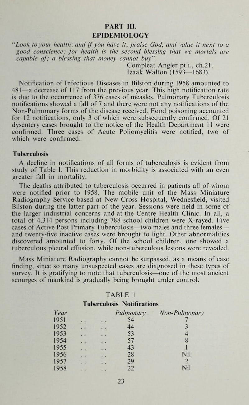 PART III. EPIDEMIOLOGY Look to your health; and if you have it, praise God, and value it next to a good conscience; for health is the second blessing that we mortals are capable of; a blessing that money cannot buy\ Compleat Angler pt.i., ch.21. Izaak Walton (1593—1683). Notification of Infectious Diseases in Bilston during 1958 amounted to 481—a decrease of 117 from the previous year. This high notification rate is due to the occurrence of 376 cases of measles. Pulmonary Tuberculosis notifications showed a fall of 7 and there were not any notifications of the Non-Pulmonary forms of the disease received. Food poisoning accounted for 12 notifications, only 3 of which were subsequently confirmed. Of 21 dysentery cases brought to the notice of the Health Department 11 were confirmed. Three cases of Acute Poliomyelitis were notified, two of which were confirmed. Tuberculosis A decline in notifications of all forms of tuberculosis is evident from study of Table I. This reduction in morbidity is associated with an even greater fall in mortality. The deaths attributed to tuberculosis occurred in patients all of whom were notified prior to 1958. The mobile unit of the Mass Miniature Radiography Service based at New Cross Hospital, Wednesfield, visited Bilston during the latter part of the year. Sessions were held in some of the larger industrial concerns and at the Centre Health Clinic. In all, a total of 4,314 persons including 788 school children were X-rayed. Five cases of Active Post Primary Tuberculosis—two males and three females— and twenty-five inactive cases were brought to light. Other abnormalities discovered amounted to forty. Of the school children, one showed a tuberculous pleural effusion, while non-tuberculous lesions were revealed. Mass Miniature Radiography cannot be surpassed, as a means of case finding, since so many unsuspected cases are diagnosed in these types of survey. It is gratifying to note that tuberculosis—one of the most ancient scourges of mankind is gradually being brought under control. TABLE 1 Tuberculosis Notifications Year 1951 1952 1953 1954 1955 1956 1957 1958 Pulmonary Non-Pulmonary 54 44 53 57 43 28 29 22 Nil 2 Nil 7 3 4 8