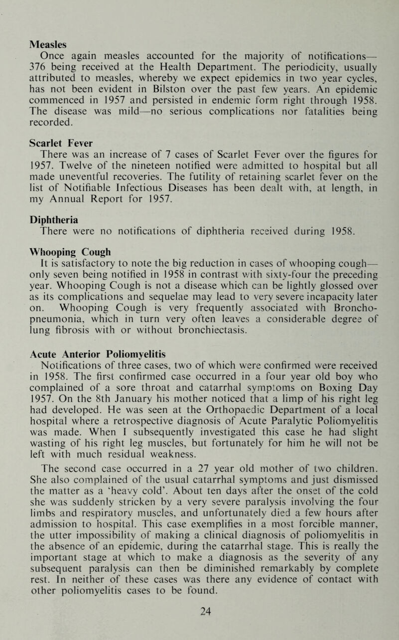 Measles Once again measles accounted for the majority of notifications— 376 being received at the Health Department. The periodicity, usually attributed to measles, whereby we expect epidemics in two year cycles, has not been evident in Bilston over the past few years. An epidemic commenced in 1957 and persisted in endemic form right through 1958. The disease was mild—no serious complications nor fatalities being recorded. Scarlet Fever There was an increase of 7 cases of Scarlet Fever over the figures for 1957. Twelve of the nineteen notified were admitted to hospital but all made uneventful recoveries. The futility of retaining scarlet fever on the list of Notifiable Infectious Diseases has been dealt with, at length, in my Annual Report for 1957. Diphtheria There were no notifications of diphtheria received during 1958. Whooping Cough It is satisfactory to note the big reduction in cases of whooping cough— only seven being notified in 1958 in contrast v/ith sixty-four the preceding year. Whooping Cough is not a disease which can be lightly glossed over as its complications and sequelae may lead to very severe incapacity later on. Whooping Cough is very frequently associated with Broncho- pneumonia, which in turn very often leaves a considerable degree of lung fibrosis with or without bronchiectasis. Acute Anterior Poliomyelitis Notifications of three cases, two of which were confirmed were received in 1958. The first confirmed case occurred in a four year old boy who complained of a sore throat and catarrhal symptoms on Boxing Day 1957. On the 8th January his mother noticed that a limp of his right leg had developed. He was seen at the Orthopaedic Department of a local hospital where a retrospective diagnosis of Acute Paralytic Poliomyelitis was made. When I subsequently investigated this case he had slight wasting of his right leg muscles, but fortunately for him he will not be left with much residual weakness. The second case occurred in a 27 year old mother of two children. She also complained of the usual catarrhal symptoms and Just dismissed the matter as a ‘heavy cold’. About ten days after the onset of the cold she was suddenly stricken by a very severe paralysis involving the four limbs and respiratory muscles, and unfortunately died a few hours after admission to hospital. This case exemplifies in a most forcible manner, the utter impossibility of making a clinical diagnosis of poliomyelitis in the absence of an epidemic, during the catarrhal stage. This is really the important stage at which to make a diagnosis as the severity of any subsequent paralysis can then be diminished remarkably by complete rest. In neither of these cases was there any evidence of contact with other poliomyelitis cases to be found.