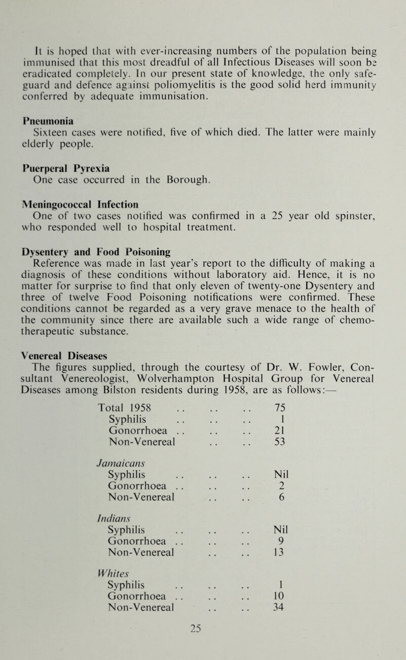 Il is hoped lhat with ever-increasing numbers of the population being immunised that this most dreadful of all Infectious Diseases will soon be eradicated completely. In our present state of knowledge, the only safe- guard and defence against poliomyelitis is the good solid herd immunity conferred by adequate immunisation. Pneumonia Sixteen cases were notified, five of which died. The latter were mainly elderly people. Puerperal Pyrexia One case occurred in the Borough. Meningococcal Infection One of two cases notified was confirmed in a 25 year old spinster, who responded well to hospital treatment. Dysentery and Food Poisoning Reference was made in last year’s report to the difficulty of making a diagnosis of these conditions without laboratory aid. Hence, it is no matter for surprise to find that only eleven of twenty-one Dysentery and three of twelve Food Poisoning notifications were confirmed. These conditions cannot be regarded as a very grave menace to the health of the community since there are available such a wide range of chemo- therapeutic substance. Venereal Diseases The figures supplied, through the courtesy of Dr. W. Fowler, Con- sultant Venereologist, Wolverhampton Hospital Group for Venereal Diseases among Bilston residents during 1958, are as follows:— Total 1958 75 Syphilis 1 Gonorrhoea .. 21 Non-Venereal 53 Jamaicans Syphilis Nil Gonorrhoea . . 2 Non-Venereal 6 Indians Syphilis Nil Gonorrhoea .. 9 Non-Venereal 13 Whites Syphilis 1 Gonorrhoea .. 10 Non-Venereal 34