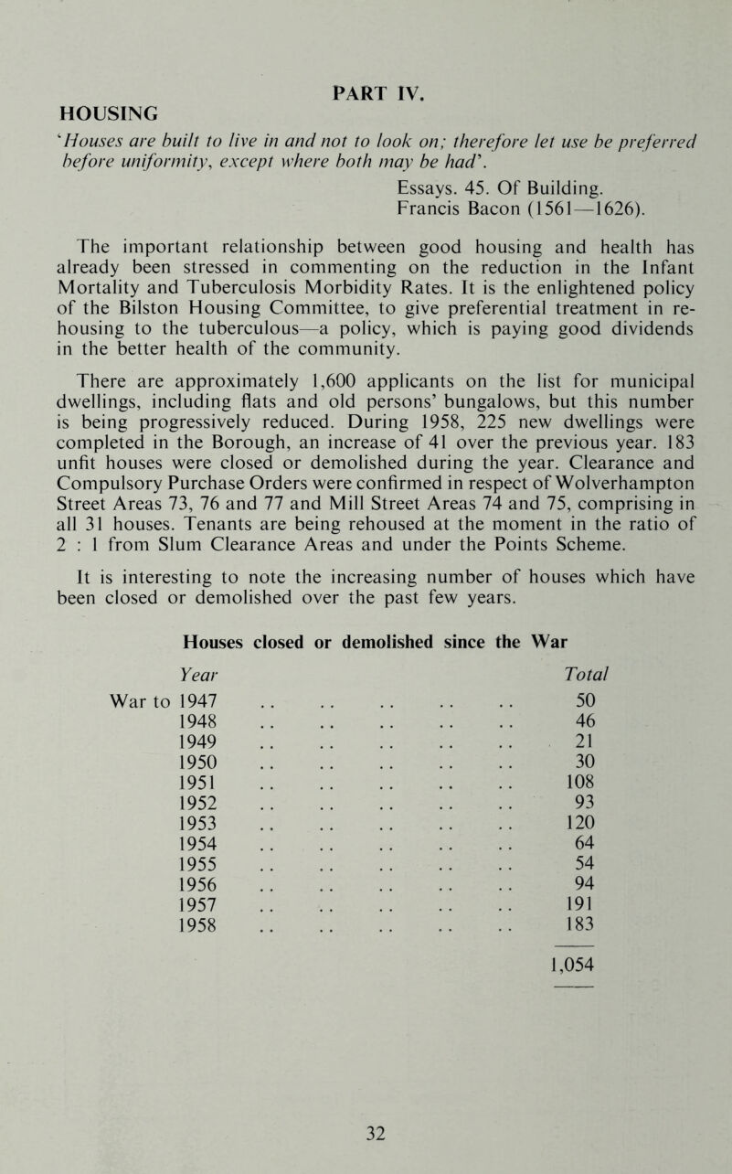 HOUSING Houses are built to live in and not to look on; therefore let use be preferred before uniformity, except where both may be had\ Essays. 45. Of Building. Francis Bacon (1561 —1626). The important relationship between good housing and health has already been stressed in commenting on the reduction in the Infant Mortality and Tuberculosis Morbidity Rates. It is the enlightened policy of the Bilston Housing Committee, to give preferential treatment in re- housing to the tuberculous—a policy, which is paying good dividends in the better health of the community. There are approximately 1,600 applicants on the list for municipal dwellings, including flats and old persons’ bungalows, but this number is being progressively reduced. During 1958, 225 new dwellings were completed in the Borough, an increase of 41 over the previous year. 183 unfit houses were closed or demolished during the year. Clearance and Compulsory Purchase Orders were confirmed in respect of Wolverhampton Street Areas 73, 76 and 77 and Mill Street Areas 74 and 75, comprising in all 31 houses. Tenants are being rehoused at the moment in the ratio of 2 : 1 from Slum Clearance Areas and under the Points Scheme. It is interesting to note the increasing number of houses whieh have been closed or demolished over the past few years. Houses closed or demolished since the War Year Total War to 1947 1948 1949 1950 1951 1952 1953 1954 1955 1956 1957 1958 50 46 21 30 108 93 120 64 54 94 191 183 1,054