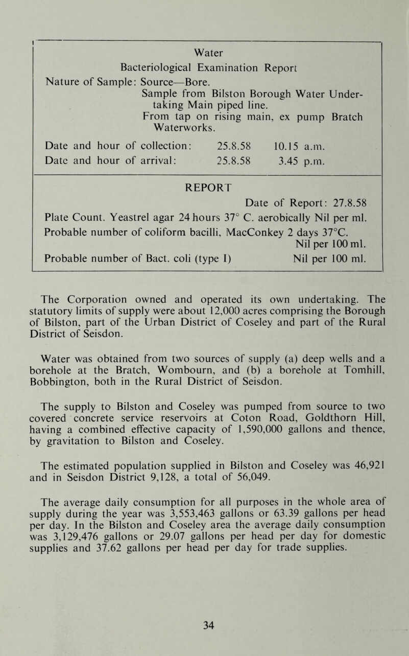 Water Bacteriological Examination Report Nature of Sample: Source—Bore. Sample from Bilston Borough Water Under- taking Main piped line. From tap on rising main, ex pump Bratch Waterworks. Date and hour of collection: 25.8.58 10.15 a.m. Date and hour of arrival: 25.8.58 3.45 p.rn. REPORT Date of Report: 27.8.58 Plate Count. Yeastrel agar 24 hours 37° C. aerobically Nil per ml. Probable number of coliform bacilli, MacConkey 2 days 37°C. Nil per 100 ml. Probable number of Bact. coli (type I) Nil per 100 ml. The Corporation owned and operated its own undertaking. The statutory limits of supply were about 12,000 acres comprising the Borough of Bilston, part of the Urban District of Coseley and part of the Rural District of Seisdon. Water was obtained from two sources of supply (a) deep wells and a borehole at the Bratch, Wombourn, and (b) a borehole at Tomhill, Bobbington, both in the Rural District of Seisdon. The supply to Bilston and Coseley was pumped from source to two covered concrete service reservoirs at Coton Road, Goldthorn Hill, having a combined effective capacity of 1,590,000 gallons and thence, by gravitation to Bilston and Coseley. The estimated population supplied in Bilston and Coseley was 46,921 and in Seisdon District 9,128, a total of 56,049. The average daily consumption for all purposes in the whole area of supply during the year was 3,553,463 gallons or 63.39 gallons per head per day. In the Bilston and Coseley area the average daily consumption was 3,129,476 gallons or 29.07 gallons per head per day for domestic supplies and 37.62 gallons per head per day for trade supplies.