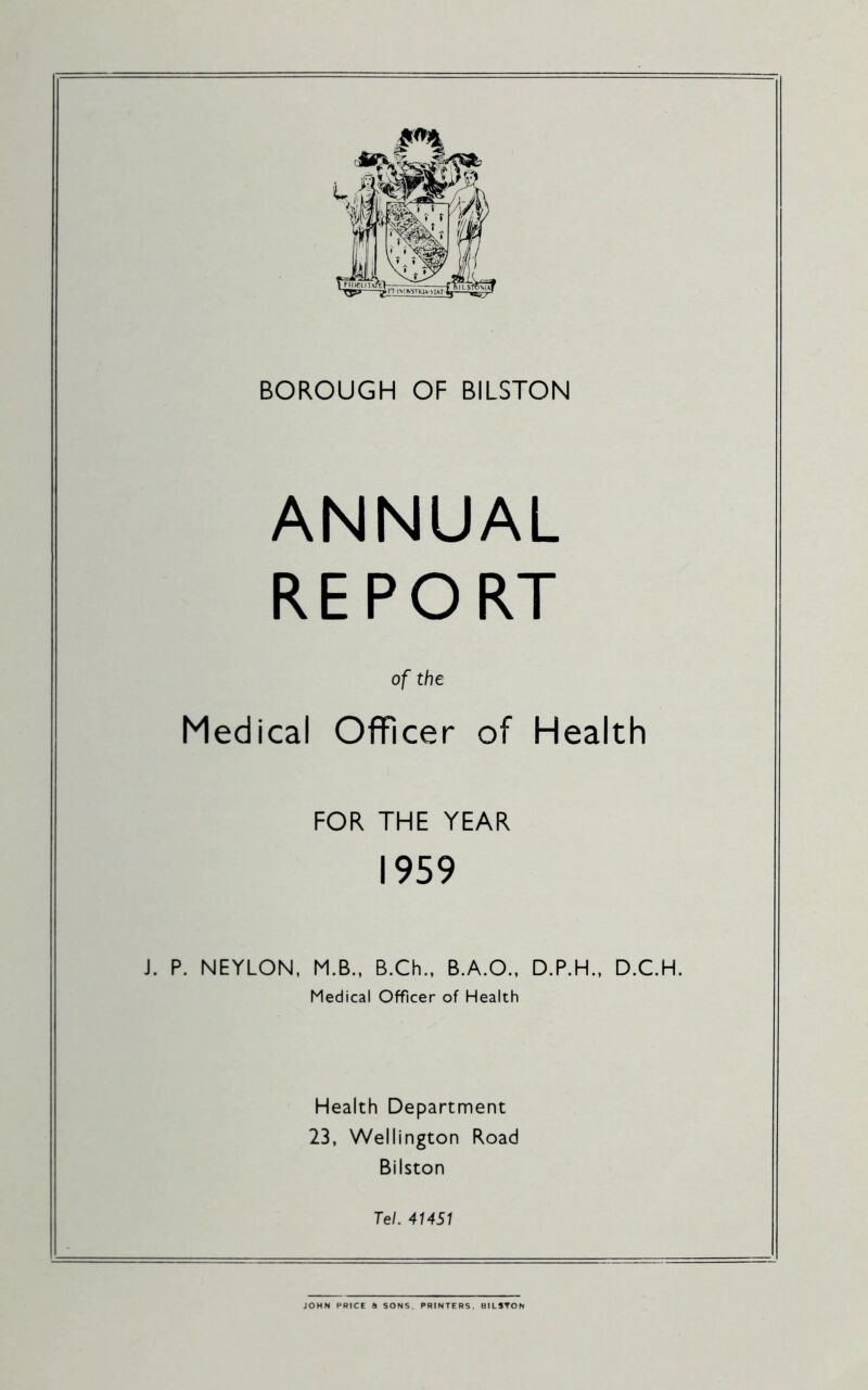 BOROUGH OF BILSTON ANNUAL REPORT of the Medical Officer of Health FOR THE YEAR 1959 J. P. NEYLON, M.B., B.Ch., B.A.O.. D.P.H., D.C.H. Medical Officer of Health Health Department 23, Wellington Road Bilston Tel. 41451 JOHN PRICE a SONS. PRINTERS. BILSTON