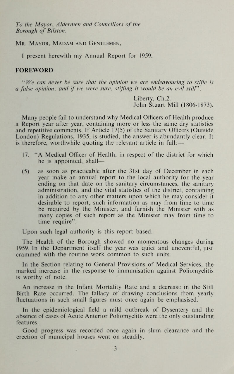 To the Mayor, Aldermen and Councillors of the Borough of Bilston. Mr. Mayor, Madam and Gentlemen, I present herewith my Annual Report for 1959. FOREWORD “ fFt' can never he sure that the opinion we are endeavouring to stifle is a false opinion: and if we were sure, stifling it would be an evil stUr. Liberty, Ch.2. John Stuart Mill (1806-1873). Many people fail to understand why Medical Officers of Health produce a Report year after year, containing more or less the same dry statistics and repetitive comments. If Article 17(5) of the Sanitary Officers (Outside London) Regulations, 1935, is studied, the answer is abundantly clear. It is therefore, worthwhile quoting the relevant article in full;— 17. “A Medical Officer of Health, in respect of the district for which he is appointed, shall— (5) as soon as practicable after the 31st day of December in each year make an annual report to the local authority for the year ending on that date on the sanitary circumstances, the sanitary administration, and the vital statistics of the district, containing in addition to any other matters upon which he may consider it desirable to report, such information as may from time to time be required by the Minister, and furnish the Minister with as many copies of such report as the Minister may from time to time require”. Upon such legal authority is this report based. The Health of the Borough showed no momentous changes during 1959. In the Department itself the year was quiet and uneventful, just crammed with the routine work common to such units. In the Section relating to General Provisions of Medical Services, the marked increase in the response to immunisation against Poliomyelitis is worthy of note. An increase in the Infant Mortality Rate and a decrease in the Still Birth Rate occurred. The fallacy of drawing conclusions from yearly fluctuations in such small figures must once again be emphasised. In the epidemiological field a mild outbreak of Dysentery and the absence of cases of Acute Anterior Poliomyelitis were the only outstanding features. Good progress was recorded once again in slum clearance and the erection of municipal houses went on steadily.