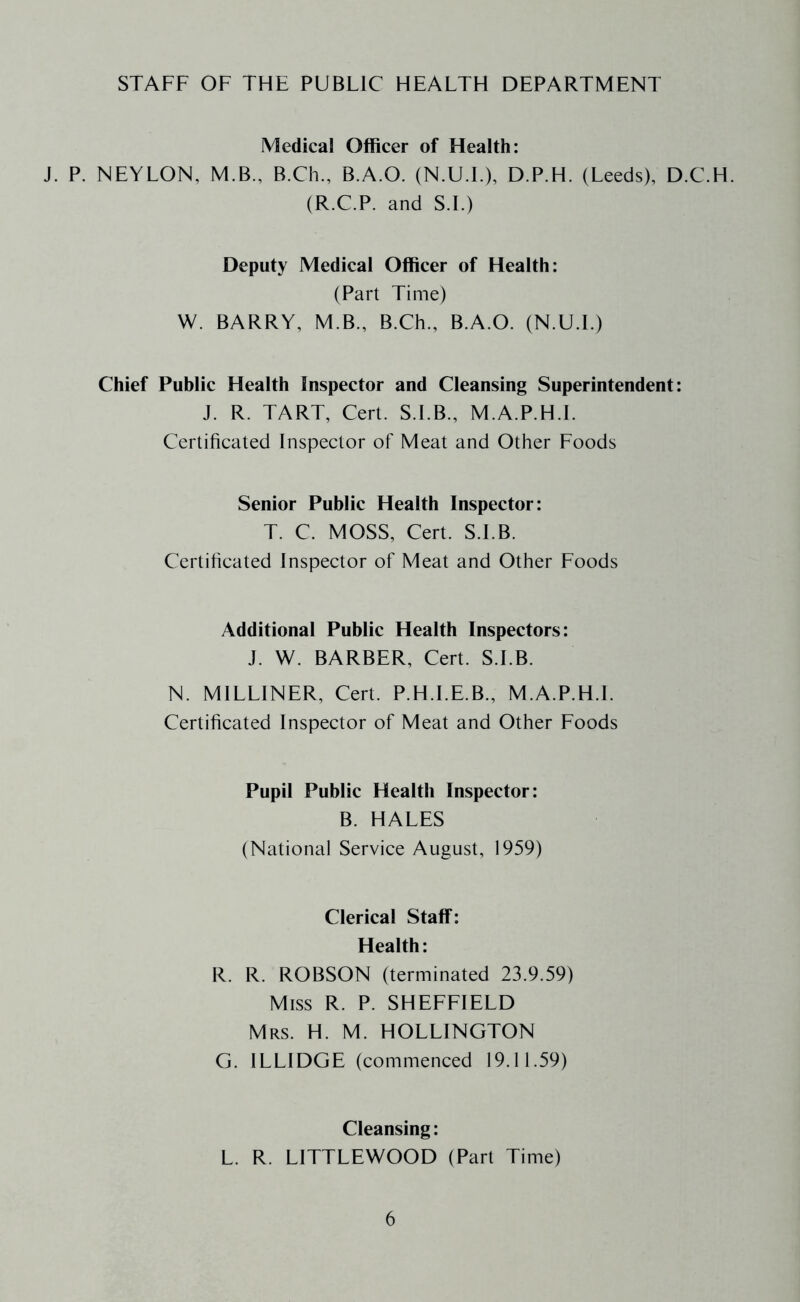STAFF OF THE PUBLIC HEALTH DEPARTMENT Medical Officer of Health: J. P. NEYLON, M.B., B.Ch., B.A.O. (N.U.T), D.P.H. (Leeds), D.C.H. (R.C.P. and S.I.) Deputy Medical Officer of Health: (Part Time) W. BARRY, M.B., B.Ch., B.A.O. (N.U.f.) Chief Public Health Inspector and Cleansing Superintendent: J. R. TART, Cert. S.I.B., M.A.P.H.l. Certificated Inspector of Meat and Other Foods Senior Public Health Inspector: T. C. MOSS, Cert. S.I.B. Certificated Inspector of Meat and Other Foods Additional Public Health Inspectors: J. W. BARBER, Cert. S.I.B. N. MILLINER, Cert. P.H.I.E.B., M.A.P.H.l. Certificated Inspector of Meat and Other Foods Pupil Public Health Inspector: B. HALES (National Service August, 1959) Clerical Staff: Health: R. R. ROBSON (terminated 23.9.59) Miss R. P. SHEFFIELD Mrs. H. M. HOLLINGTON G. ILLIDGE (commenced 19.11.59) Cleansing: L. R. LITTLEWOOD (Part Time)