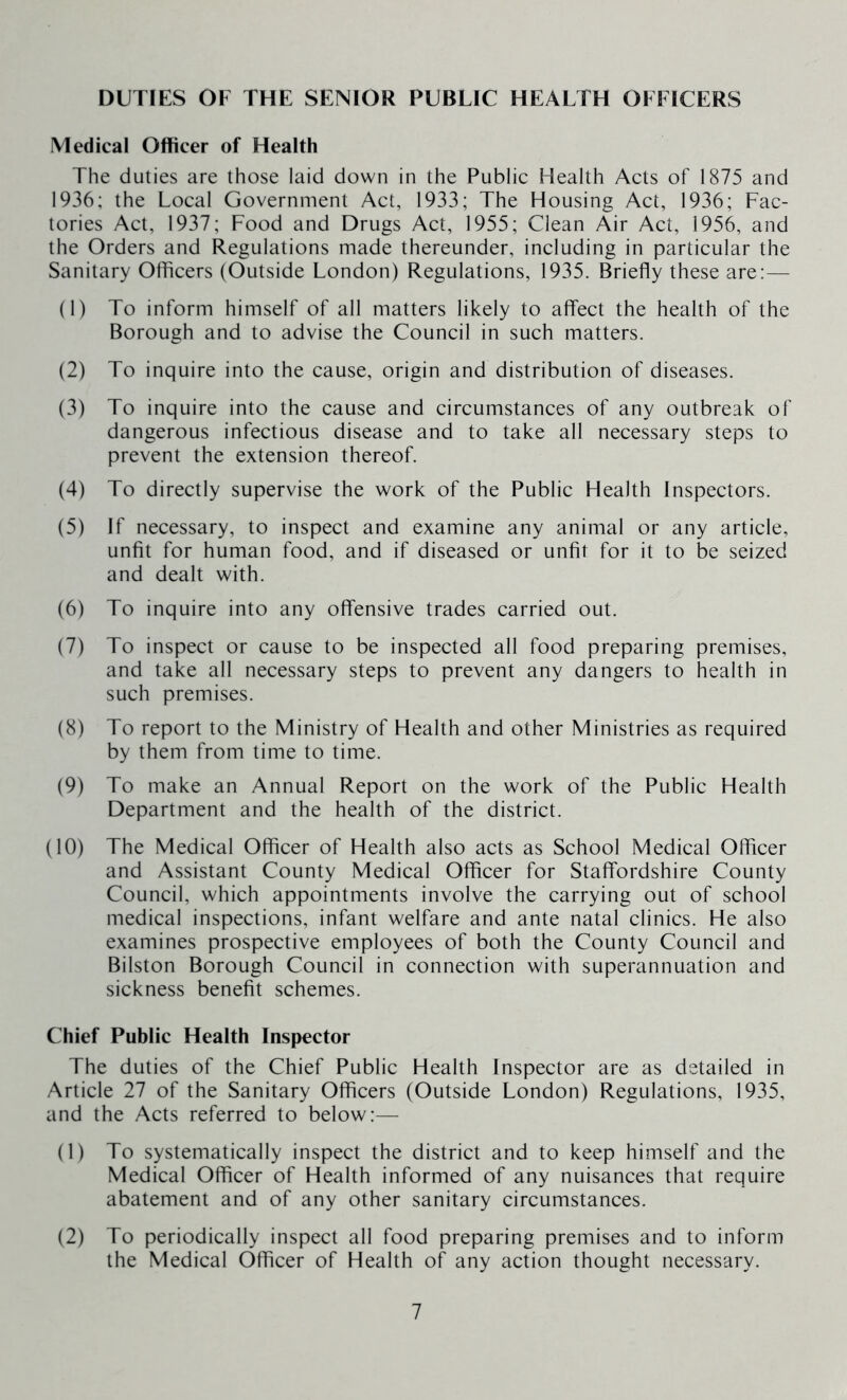 DUTIES OF THE SENIOR PUBLIC HEALTH OFFICERS Medical Officer of Health The duties are those laid down in the Public Health Acts of 1875 and 1936; the Local Government Act, 1933; The Housing Act, 1936; Fac- tories Act, 1937; Food and Drugs Act, 1955; Clean Air Act, 1956, and the Orders and Regulations made thereunder, including in particular the Sanitary Officers (Outside London) Regulations, 1935. Briefly these are;— (1) To inform himself of all matters likely to affect the health of the Borough and to advise the Council in such matters. (2) To inquire into the cause, origin and distribution of diseases. (3) To inquire into the cause and circumstances of any outbreak of dangerous infectious disease and to take all necessary steps to prevent the extension thereof. (4) To directly supervise the work of the Public Health Inspectors. (5) If necessary, to inspect and examine any animal or any article, unfit for human food, and if diseased or unfit for it to be seized and dealt with. (6) To inquire into any offensive trades carried out. (7) To inspect or cause to be inspected all food preparing premises, and take all necessary steps to prevent any dangers to health in such premises. (8) To report to the Ministry of Health and other Ministries as required by them from time to time. (9) To make an Annual Report on the work of the Public Health Department and the health of the district. (10) The Medical Officer of Health also acts as School Medical Officer and Assistant County Medical Officer for Staffordshire County Council, which appointments involve the carrying out of school medical inspections, infant welfare and ante natal clinics. He also examines prospective employees of both the County Council and Bilston Borough Council in connection with superannuation and sickness benefit schemes. Chief Public Health Inspector The duties of the Chief Public Health Inspector are as detailed in Article 27 of the Sanitary Officers (Outside London) Regulations, 1935, and the Acts referred to below;— (1) To systematically inspect the district and to keep himself and the Medical Officer of Health informed of any nuisances that require abatement and of any other sanitary circumstances. (2) To periodically inspect all food preparing premises and to inform the Medical Officer of Health of any action thought necessary.