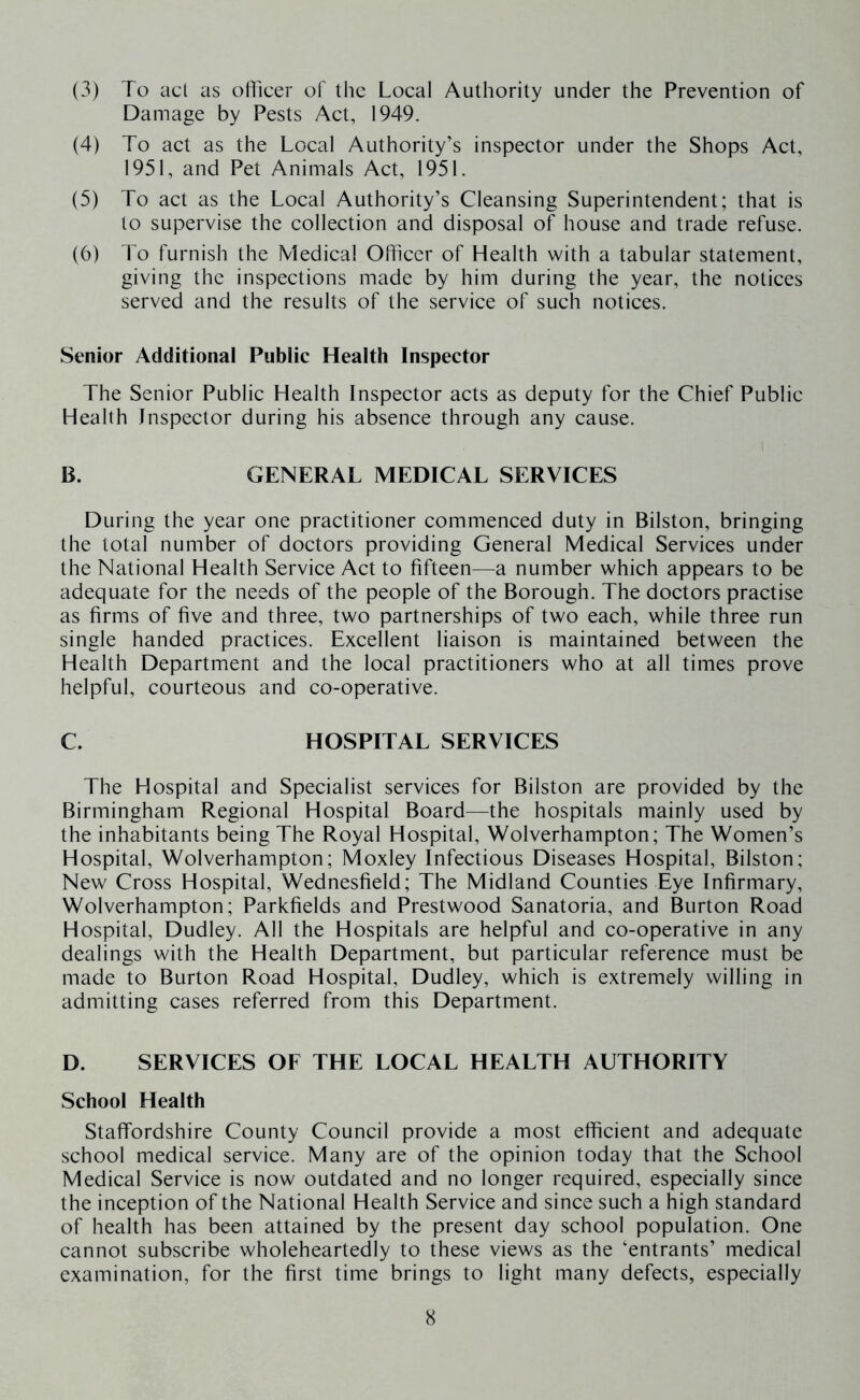 (3) To act as officer of the Local Authority under the Prevention of Damage by Pests Act, 1949. (4) To act as the Local Authority’s inspector under the Shops Act, 1951, and Pet Animals Act, 1951. (5) To act as the Local Authority’s Cleansing Superintendent; that is to supervise the collection and disposal of house and trade refuse. (6) To furnish the Medical Officer of Health with a tabular statement, giving the inspections made by him during the year, the notices served and the results of the service of such notices. Senior Additional Public Health Inspector The Senior Public Health Inspector acts as deputy for the Chief Public Health Inspector during his absence through any cause. 1 B. GENERAL MEDICAL SERVICES During the year one practitioner commenced duty in Bilston, bringing the total number of doctors providing General Medical Services under the National Health Service Act to fifteen—a number which appears to be adequate for the needs of the people of the Borough. The doctors practise as firms of five and three, two partnerships of two each, while three run single handed practices. Excellent liaison is maintained between the Health Department and the local practitioners who at all times prove helpful, courteous and co-operative. C. HOSPITAL SERVICES The Hospital and Specialist services for Bilston are provided by the Birmingham Regional Hospital Board—the hospitals mainly used by the inhabitants being The Royal Hospital, Wolverhampton; The Women’s Hospital, Wolverhampton; Moxley Infectious Diseases Hospital, Bilston; New Cross Hospital, Wednesfield; The Midland Counties Eye Infirmary, Wolverhampton; Parkfields and Prestwood Sanatoria, and Burton Road Hospital, Dudley. All the Hospitals are helpful and co-operative in any dealings with the Health Department, but particular reference must be made to Burton Road Hospital, Dudley, which is extremely willing in admitting cases referred from this Department. D. SERVICES OF THE LOCAL HEALTH AUTHORITY School Health Staffordshire County Council provide a most efficient and adequate school medical service. Many are of the opinion today that the School Medical Service is now outdated and no longer required, especially since the inception of the National Health Service and since such a high standard of health has been attained by the present day school population. One cannot subscribe wholeheartedly to these views as the ‘entrants’ medical examination, for the first time brings to light many defects, especially