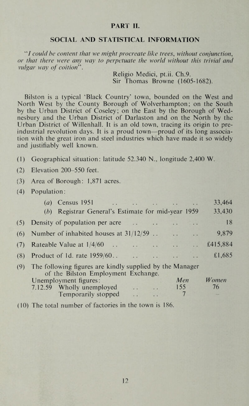 PART II. SOCIAL AND STATISTICAL INFORMATION ‘V could he content that we might procreate like trees, without conjunction, or that there were any way to perpetuate the world without this trivial and vulgar way of coition''. Religio Medici, pt.ii. Ch.9. Sir Thomas Browne (1605-1682). Bilston is a typical ‘Black Country’ town, bounded on the West and North West by the County Borough of Wolverhampton; on the South by the Urban District of Coseley; on the East by the Borough of Wed- nesbury and the Urban District of Darlaston and on the North by the Urban District of Willenhall. It is an old town, tracing its origin to pre- industrial revolution days. It is a proud town—proud of its long associa- tion with the great iron and steel industries which have made it so widely and justifiably well known. (1) Geographical situation: latitude 52.340 N., longitude 2,400 W. (2) Elevation 200-550 feet. (3) Area of Borough: 1,871 acres. (4) Population: {a) Census 1951 .. .. .. .. .. 33,464 (6) Registrar General’s Estimate for mid-year 1959 33,430 (5) Density of population per acre .. .. .. .. 18 (6) Number of inhabited houses at 31/12/59 .. . . . . 9,879 (7) Rateable Value at 1/4/60 £415,884 (8) Product of Id. rate 1959/60.. .. .. .. .. £1,685 (9) The following figures are kindly supplied by the Manager of the Bilston Employment Exchange. Unemployment figures: Men Women 7.12.59 Wholly unemployed .. .. 155 76 Temporarily stopped .... 7 (10) The total number of factories in the town is 186.
