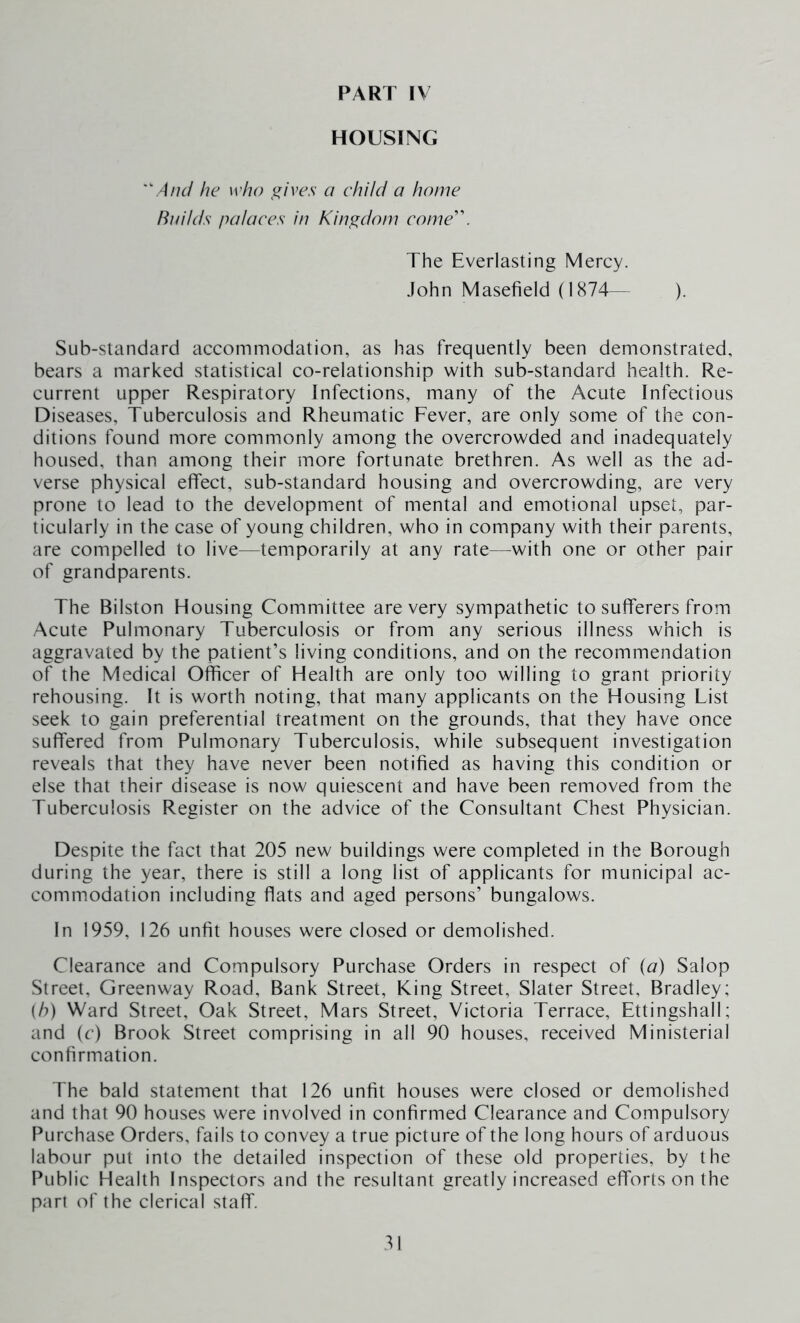 HOUSING And he who ^ives a child a home Builds palaces in Kingdom come'\ The Everlasting Mercy. .lohn Masefield (1874— ). Sub-standard accommodation, as has frequently been demonstrated, bears a marked statistical co-relationship with sub-standard health. Re- current upper Respiratory Infections, many of the Acute Infectious Diseases, Tuberculosis and Rheumatic Fever, are only some of the con- ditions found more commonly among the overcrowded and inadequately housed, than among their more fortunate brethren. As well as the ad- verse physical effect, sub-standard housing and overcrowding, are very prone to lead to the development of mental and emotional upset, par- ticularly in the case of young children, who in company with their parents, are compelled to live—temporarily at any rate—^with one or other pair of grandparents. The Bilston Housing Committee are very sympathetic to sufferers from Acute Pulmonary Tuberculosis or from any serious illness which is aggravated by the patient’s living conditions, and on the recommendation of the Medical Officer of Health are only too willing to grant priority rehousing. It is worth noting, that many applicants on the Housing List seek to gain preferential treatment on the grounds, that they have once suffered from Pulmonary Tuberculosis, while subsequent investigation reveals that they have never been notified as having this condition or else that their disease is now quiescent and have been removed from the Tuberculosis Register on the advice of the Consultant Chest Physician. Despite the fact that 205 new buildings were completed in the Borough during the year, there is still a long list of applicants for municipal ac- commodation including flats and aged persons’ bungalows. In 1959, 126 unfit houses were closed or demolished. Clearance and Compulsory Purchase Orders in respect of (a) Salop Street, Greenway Road, Bank Street, King Street, Slater Street, Bradley; ih) Ward Street, Oak Street, Mars Street, Victoria Terrace, Ettingshall; and (c) Brook Street comprising in all 90 houses, received Ministerial confirmation. The bald statement that 126 unfit houses were closed or demolished and that 90 houses were involved in confirmed Clearance and Compulsory Purchase Orders, fails to convey a true picture of the long hours of arduous labour put into the detailed inspection of these old properties, by the Public Health Inspectors and the resultant greatly increased efforts on the part of the clerical staff.