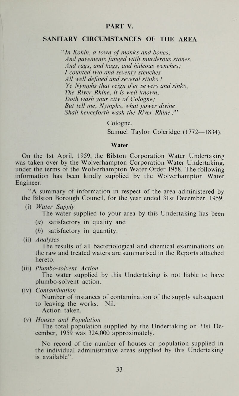 SANITARY CIRCUMSTANCES OF THE AREA ‘7/7 Koliln, a town of monks and bones. And pavements fanged with murderous stones. And rags, and hags, and hideous wenches; / counted two and seventy stenches AH well defined and several stinks ! Ye Nymphs that reign o'er sewers and sinks. The River Rhine, it is well known. Doth wash your city of Cologne; But tell me. Nymphs, what power divine Shall henceforth wash the River Rhine ? Cologne. Samuel Taylor Coleridge (1772—1834). Water On the 1st April, 1959, the Bilston Corporation Water Undertaking was taken over by the Wolverhampton Corporation Water Undertaking, under the terms of the Wolverhampton Water Order 1958. The following information has been kindly supplied by the Wolverhampton Water Engineer. “A summary of information in respect of the area administered by the Bilston Borough Council, for the year ended 31st December, 1959. (i) Water Supply The water supplied to your area by this Undertaking has been {a) satisfactory in quality and {b) satisfactory in quantity. (ii) Analyses The results of all bacteriological and chemical examinations on the raw and treated waters are summarised in the Reports attached hereto. (iii) Plumbo-solvent Action The water supplied by this Undertaking is not liable to have plumbo-solvent action. (iv) Contamination Number of instances of contamination of the supply subsequent to leaving the works. Nil. Action taken. (v) Houses and Population The total population supplied by the Undertaking on 31st De- cember, 1959 was 324,000 approximately. No record of the number of houses or population supplied in the individual administrative areas supplied by this Undertaking is available”.