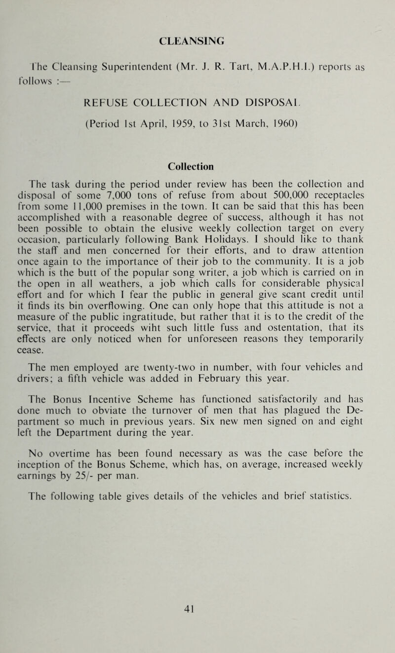 CLEANSING The Cleansing Superintendent (Mr. J. R. Tart, M.A.P.H.l.) reports as follows :— REFUSE COLLECTION AND DISPOSAL (Period 1st April, 1959, to 31st March, 1960) Collection The task during the period under review has been the collection and disposal of some 7,000 tons of refuse from about 500,000 receptacles from some 11,000 premises in the town. It can be said that this has been accomplished with a reasonable degree of success, although it has not been possible to obtain the elusive weekly collection target on every occasion, particularly following Bank Holidays. I should like to thank the staff and men concerned for their efforts, and to draw attention once again to the importance of their job to the community. It is a job which is the butt of the popular song writer, a job which is carried on in the open in all weathers, a job which calls for considerable physical effort and for which I fear the public in general give scant credit until it finds its bin overflowing. One can only hope that this attitude is not a measure of the public ingratitude, but rather that it is to the credit of the service, that it proceeds wiht such little fuss and ostentation, that its effects are only noticed when for unforeseen reasons they temporarily cease. The men employed are twenty-two in number, with four vehicles and drivers; a fifth vehicle was added in February this year. The Bonus Incentive Scheme has functioned satisfactorily and has done much to obviate the turnover of men that has plagued the De- partment so much in previous years. Six new men signed on and eight left the Department during the year. No overtime has been found necessary as was the case before the inception of the Bonus Scheme, which has, on average, increased weekly earnings by 25/- per man. The following table gives details of the vehicles and brief statistics.