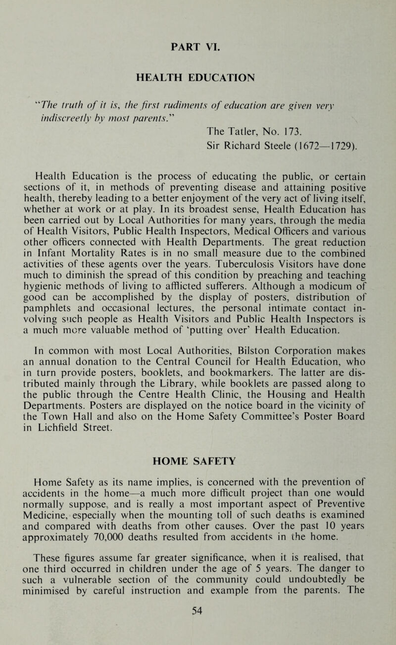 PART VI. HEALTH EDUCATION ''The truth of it is, the first rudiments of education are given very indiscreetly hy most parents'' The Tatler, No. 173. Sir Richard Steele (1672—1729). Health Education is the process of educating the public, or certain sections of it, in methods of preventing disease and attaining positive health, thereby leading to a better enjoyment of the very act of living itself, whether at work or at play. In its broadest sense. Health Education has been carried out by Local Authorities for many years, through the media of Health Visitors, Public Health Inspectors, Medical Officers and various other officers connected with Health Departments. The great reduction in Infant Mortality Rates is in no small measure due to the combined activities of these agents over the years. Tuberculosis Visitors have done much to diminish the spread of this condition by preaching and teaching hygienic methods of living to afflicted sufferers. Although a modicum of good can be accomplished by the display of posters, distribution of pamphlets and occasional lectures, the personal intimate contact in- volving such people as Health Visitors and Public Health Inspectors is a much more valuable method of ‘putting over’ Health Education. In common with most Local Authorities, Bilston Corporation makes an annual donation to the Central Council for Health Education, who in turn provide posters, booklets, and bookmarkers. The latter are dis- tributed mainly through the Library, while booklets are passed along to the public through the Centre Health Clinic, the Housing and Health Departments. Posters are displayed on the notice board in the vicinity of the Town Hall and also on the Home Safety Committee’s Poster Board in Lichfield Street. HOME SAFETY Home Safety as its name implies, is concerned with the prevention of accidents in the home—a much more difficult project than one would normally suppose, and is really a most important aspect of Preventive Medicine, especially when the mounting toll of such deaths is examined and compared with deaths from other causes. Over the past 10 years approximately 70,000 deaths resulted from accidents in the home. These figures assume far greater significance, when it is realised, that one third occurred in children under the age of 5 years. The danger to such a vulnerable section of the community could undoubtedly be minimised by careful instruction and example from the parents. The