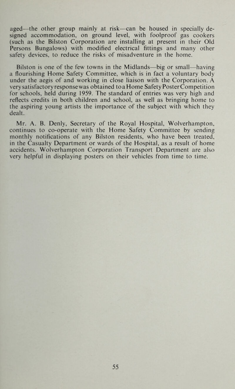 aged—the other group mainly at risk—can be housed in specially de- signed accommodation, on ground level, with foolproof gas cookers (such as the Bilston Corporation are installing at present in their Old Persons Bungalows) with modified electrical fittings and many other safety devices, to reduce the risks of misadventure in the home. Bilston is one of the few towns in the Midlands—big or small—having a flourishing Home Safety Committee, which is in fact a voluntary body under the aegis of and working in close liaison with the Corporation. A very satisfactory response was obtained toaHome Safety Poster Competition for schools, held during 1959. The standard of entries was very high and reflects credits in both children and school, as well as bringing home to the aspiring young artists the importance of the subject with which they dealt. Mr. A. B. Denly, Secretary of the Royal Hospital, Wolverhampton, continues to co-operate with the Home Safety Committee by sending monthly notifications of any Bilston residents, who have been treated, in the Casualty Department or wards of the Hospital, as a result of home accidents. Wolverhampton Corporation Transport Department are also very helpful in displaying posters on their vehicles from time to time.