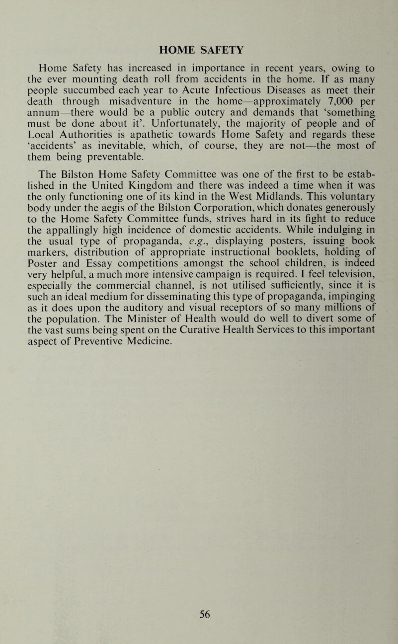 HOME SAFETY Home Safety has increased in importance in recent years, owing to the ever mounting death roll from accidents in the home. If as many people succumbed each year to Acute Infectious Diseases as meet their death through misadventure in the home—approximately 7,000 per annum—there would be a public outcry and demands that ‘something must be done about it’. Unfortunately, the majority of people and of Local Authorities is apathetic towards Home Safety and regards these ‘accidents’ as inevitable, which, of course, they are not—the most of them being preventable. The Bilston Home Safety Committee was one of the first to be estab- lished in the United Kingdom and there was indeed a time when it was the only functioning one of its kind in the West Midlands. This voluntary body under the aegis of the Bilston Corporation, which donates generously to the Home Safety Committee funds, strives hard in its fight to reduce the appallingly high incidence of domestic accidents. While indulging in the usual type of propaganda, e.g., displaying posters, issuing book markers, distribution of appropriate instructional booklets, holding of Poster and Essay competitions amongst the school children, is indeed very helpful, a much more intensive campaign is required. 1 feel television, especially the commercial channel, is not utilised sufficiently, since it is such an ideal medium for disseminating this type of propaganda, impinging as it does upon the auditory and visual receptors of so many millions of the population. The Minister of Health would do well to divert some of the vast sums being spent on the Curative Health Services to this important aspect of Preventive Medicine.