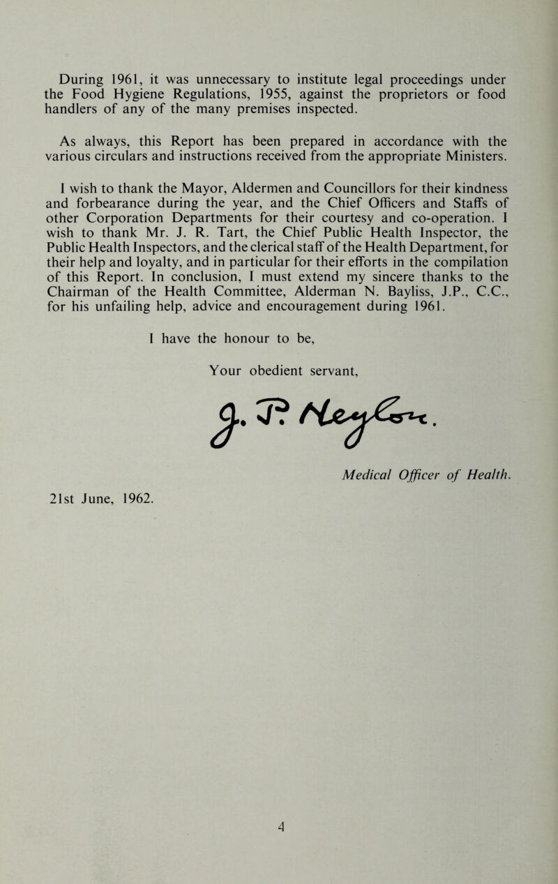 During 1961, it was unnecessary to institute legal proceedings under the Food Hygiene Regulations, 1955, against the proprietors or food handlers of any of the many premises inspected. As always, this Report has been prepared in accordance with the various circulars and instructions received from the appropriate Ministers. I wish to thank the Mayor, Aldermen and Councillors for their kindness and forbearance during the year, and the Chief Officers and Staffs of other Corporation Departments for their courtesy and co-operation. 1 wish to thank Mr. J. R. Tart, the Chief Public Health Inspector, the Public Health Inspectors, and the clerical staff of the Health Department, for their help and loyalty, and in particular for their efforts in the compilation of this Report. In conclusion, I must extend my sincere thanks to the Chairman of the Health Committee, Alderman N. Bayliss, J.P., C.C., for his unfailing help, advice and encouragement during 1961. I have the honour to be. Your obedient servant. Medical Officer of Health. 21st June, 1962.