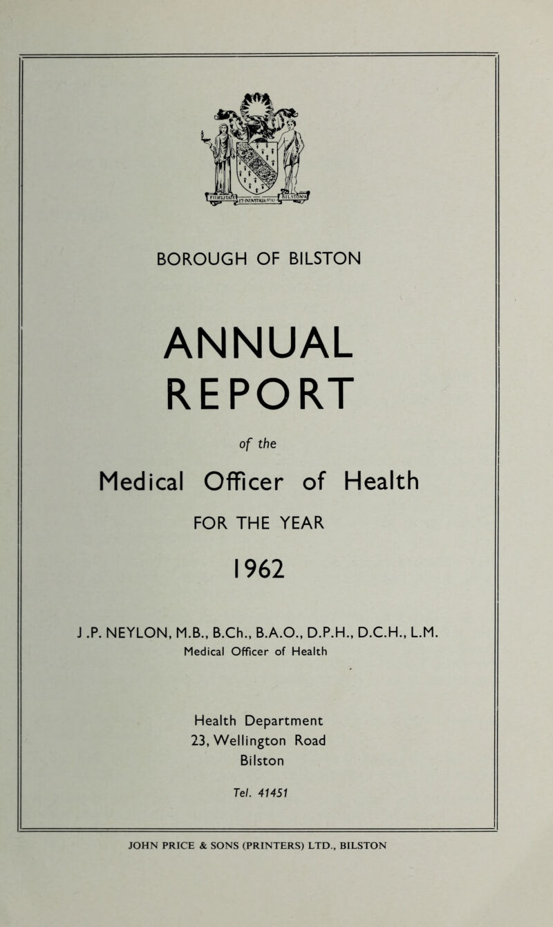 ANNUAL REPORT of the Medical Officer of Health FOR THE YEAR 1962 J .P. NEYLON, M.B., B.Ch., B.A.O., D.P.H., D.C.H., LM. Medical Officer of Health Health Department 23, Wellington Road Bilston Tel. 41451 JOHN PRICE & SONS (PRINTERS) LTD., BILSTON