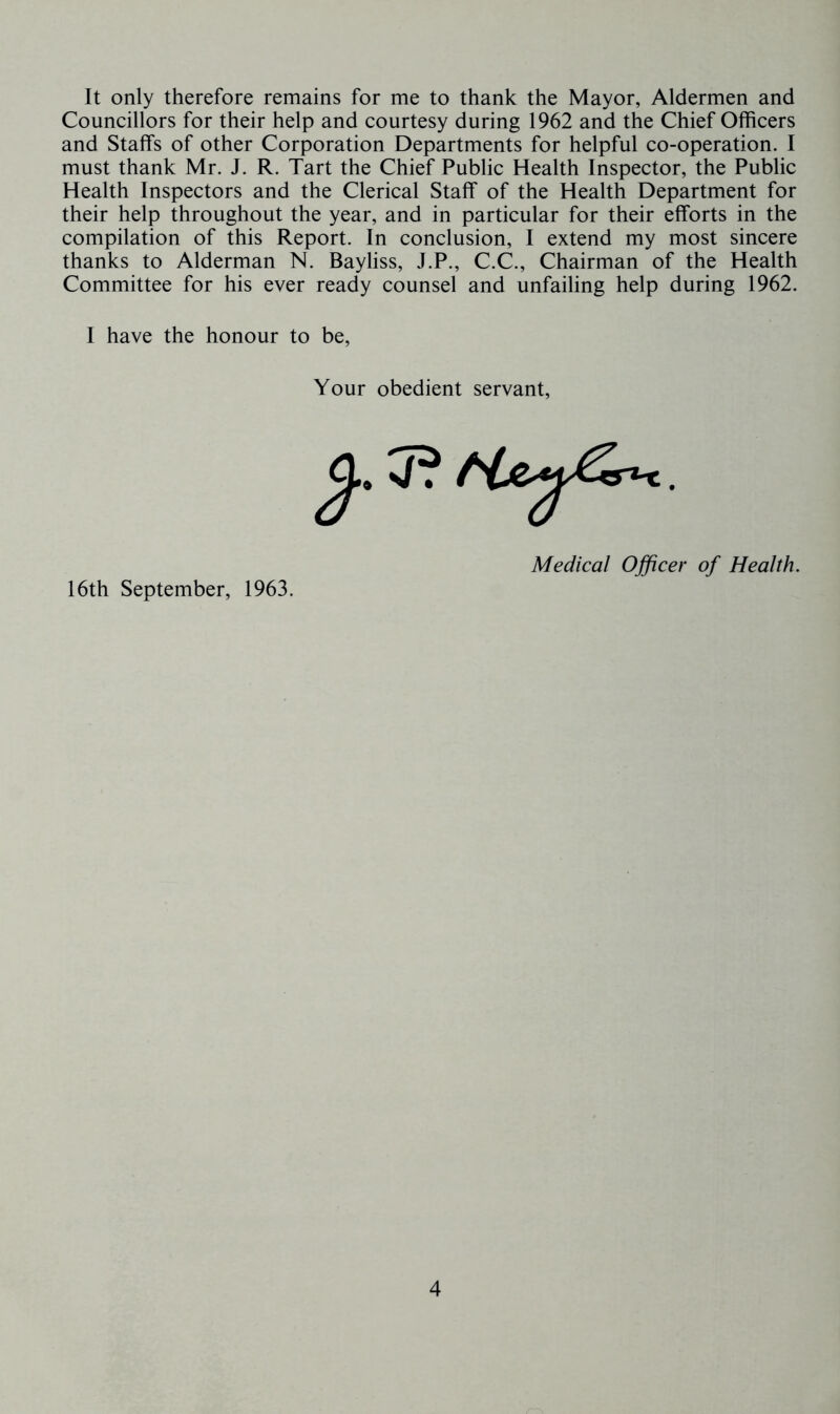 It only therefore remains for me to thank the Mayor, Aldermen and Councillors for their help and courtesy during 1962 and the Chief Officers and Staffs of other Corporation Departments for helpful co-operation. I must thank Mr. J. R. Tart the Chief Public Health Inspector, the Public Health Inspectors and the Clerical Staff of the Health Department for their help throughout the year, and in particular for their efforts in the compilation of this Report. In conclusion, I extend my most sincere thanks to Alderman N. Bayliss, J.P., C.C., Chairman of the Health Committee for his ever ready counsel and unfailing help during 1962. I have the honour to be. Your obedient servant. Medical Officer of Health. 16th September, 1963.
