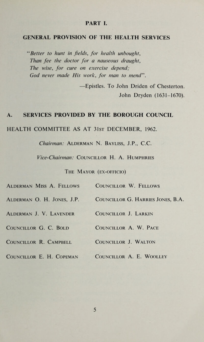 PART I. GENERAL PROVISION OF THE HEALTH SERVICES Better to hunt in fields, for health unbought. Than fee the doctor for a nauseous draught. The wise, for cure on exercise depend; God never made His work, for man to mend'\ —Epistles. To John Driden of Chesterton. John Dryden (1631-1670). A. SERVICES PROVIDED BY THE BOROUGH COUNCIL HEALTH COMMITTEE AS AT 31st DECEMBER, 1962. Chairman: Alderman N. Bayliss, J.P., C.C. Vice-Chairman: Councillor H. A. Humphries The Mayor (ex-officio) Alderman Miss A. Fellows Councillor W. Fellows Alderman O. H. Jones, J.P. Councillor G. Harries Jones, B.A. Alderman J. V. Lavender Councillor J. Larkin Councillor G. C. Bold Councillor A. W. Pace Councillor R. Campbell Councillor J. Walton Councillor E. H. Copeman Councillor A. E. Woolley