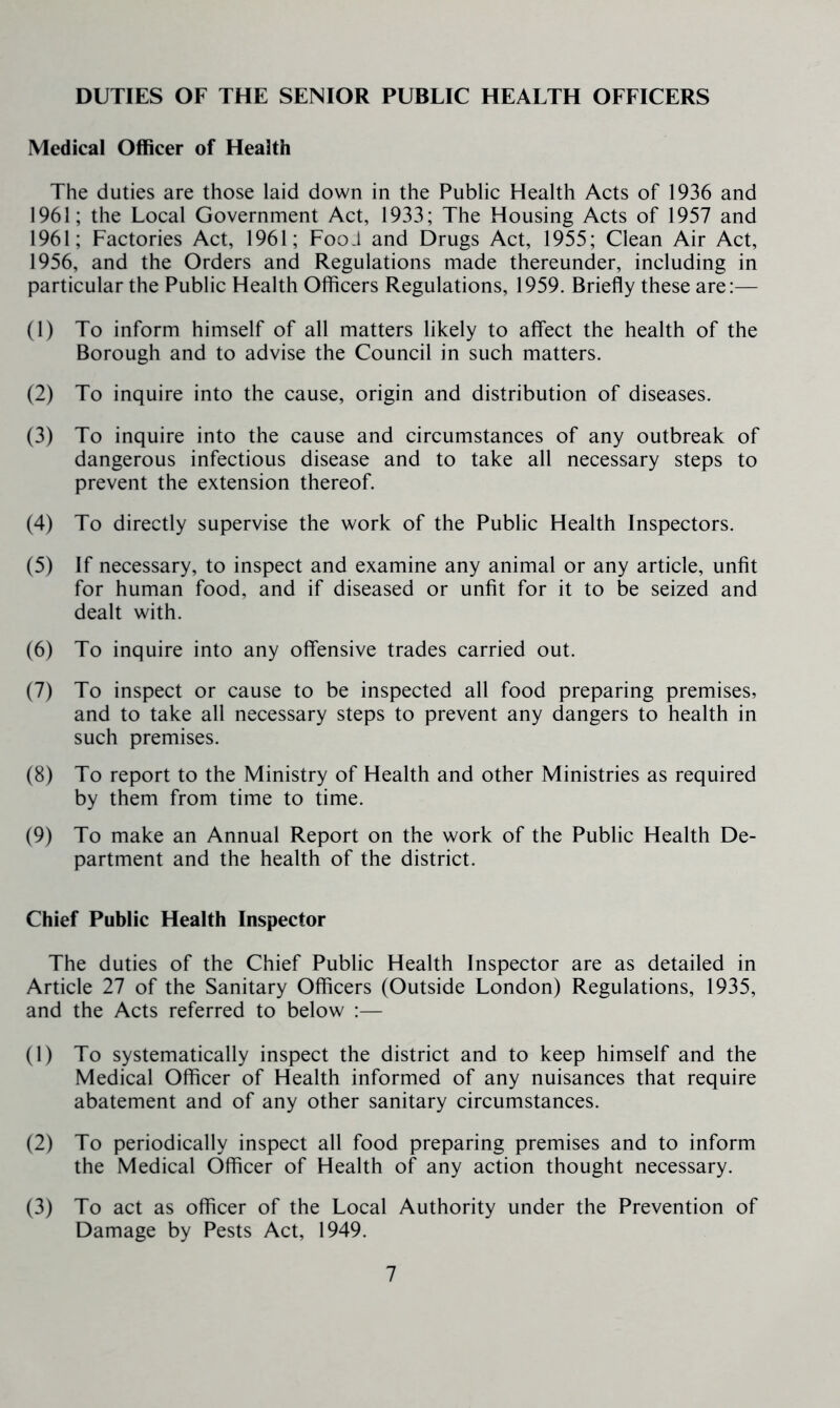 DUTIES OF THE SENIOR PUBLIC HEALTH OFFICERS Medical Officer of Health The duties are those laid down in the Public Health Acts of 1936 and 1961; the Local Government Act, 1933; The Housing Acts of 1957 and 1961; Factories Act, 1961; Food and Drugs Act, 1955; Clean Air Act, 1956, and the Orders and Regulations made thereunder, including in particular the Public Health Officers Regulations, 1959. Briefly these are:— (1) To inform himself of all matters likely to affect the health of the Borough and to advise the Council in such matters. (2) To inquire into the cause, origin and distribution of diseases. (3) To inquire into the cause and circumstances of any outbreak of dangerous infectious disease and to take all necessary steps to prevent the extension thereof. (4) To directly supervise the work of the Public Health Inspectors. (5) If necessary, to inspect and examine any animal or any article, unfit for human food, and if diseased or unfit for it to be seized and dealt with. (6) To inquire into any offensive trades carried out. (7) To inspect or cause to be inspected all food preparing premises, and to take all necessary steps to prevent any dangers to health in such premises. (8) To report to the Ministry of Health and other Ministries as required by them from time to time. (9) To make an Annual Report on the work of the Public Health De- partment and the health of the district. Chief Public Health Inspector The duties of the Chief Public Health Inspector are as detailed in Article 27 of the Sanitary Officers (Outside London) Regulations, 1935, and the Acts referred to below ;— (1) To systematically inspect the district and to keep himself and the Medical Officer of Health informed of any nuisances that require abatement and of any other sanitary circumstances. (2) To periodically inspect all food preparing premises and to inform the Medical Officer of Health of any action thought necessary. (3) To act as officer of the Local Authority under the Prevention of Damage by Pests Act, 1949.