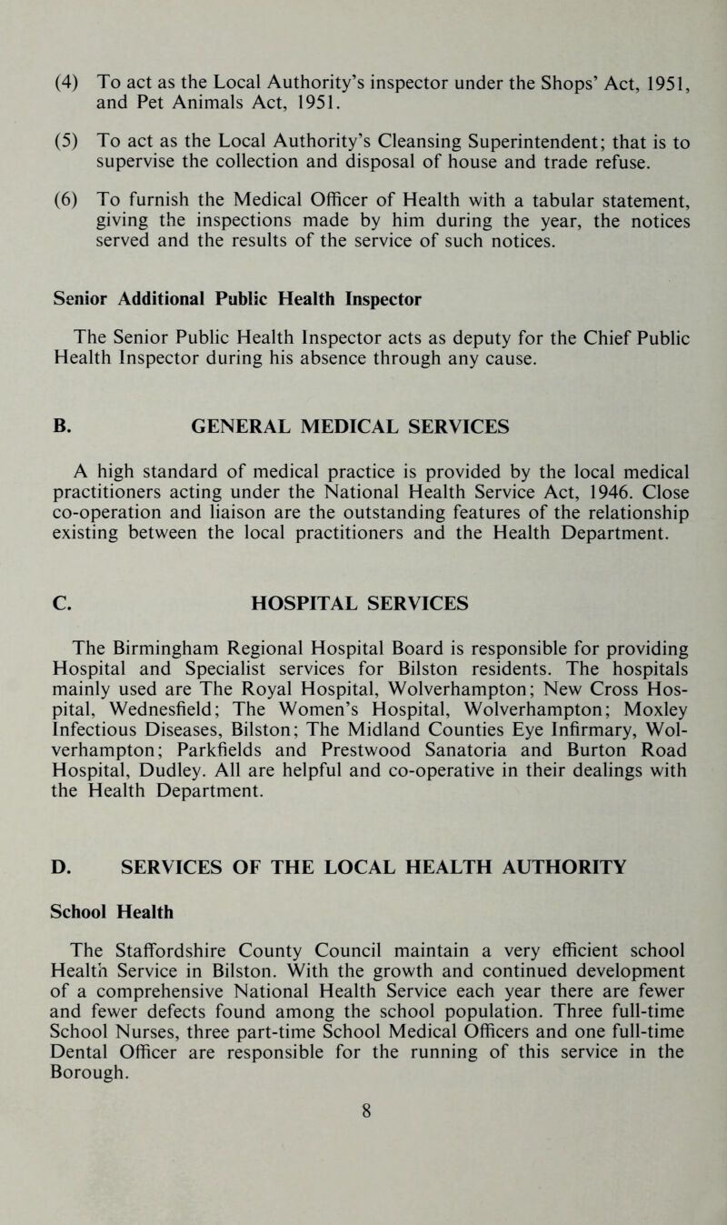 (4) To act as the Local Authority’s inspector under the Shops’ Act, 1951, and Pet Animals Act, 1951. (5) To act as the Local Authority’s Cleansing Superintendent; that is to supervise the collection and disposal of house and trade refuse. (6) To furnish the Medical Officer of Health with a tabular statement, giving the inspections made by him during the year, the notices served and the results of the service of such notices. Senior Additional Public Health Inspector The Senior Public Health Inspector acts as deputy for the Chief Public Health Inspector during his absence through any cause. B. GENERAL MEDICAL SERVICES A high standard of medical practice is provided by the local medical practitioners acting under the National Health Service Act, 1946. Close co-operation and liaison are the outstanding features of the relationship existing between the local practitioners and the Health Department. C. HOSPITAL SERVICES The Birmingham Regional Hospital Board is responsible for providing Hospital and Specialist services for Bilston residents. The hospitals mainly used are The Royal Hospital, Wolverhampton; New Cross Hos- pital, Wednesfield; The Women’s Hospital, Wolverhampton; Moxley Infectious Diseases, Bilston; The Midland Counties Eye Infirmary, Wol- verhampton; Parkfields and Prestwood Sanatoria and Burton Road Hospital, Dudley. All are helpful and co-operative in their dealings with the Health Department. D. SERVICES OF THE LOCAL HEALTH AUTHORITY School Health The Staffordshire County Council maintain a very efficient school Health Service in Bilston. With the growth and continued development of a comprehensive National Health Service each year there are fewer and fewer defects found among the school population. Three full-time School Nurses, three part-time School Medical Officers and one full-time Dental Officer are responsible for the running of this service in the Borough.