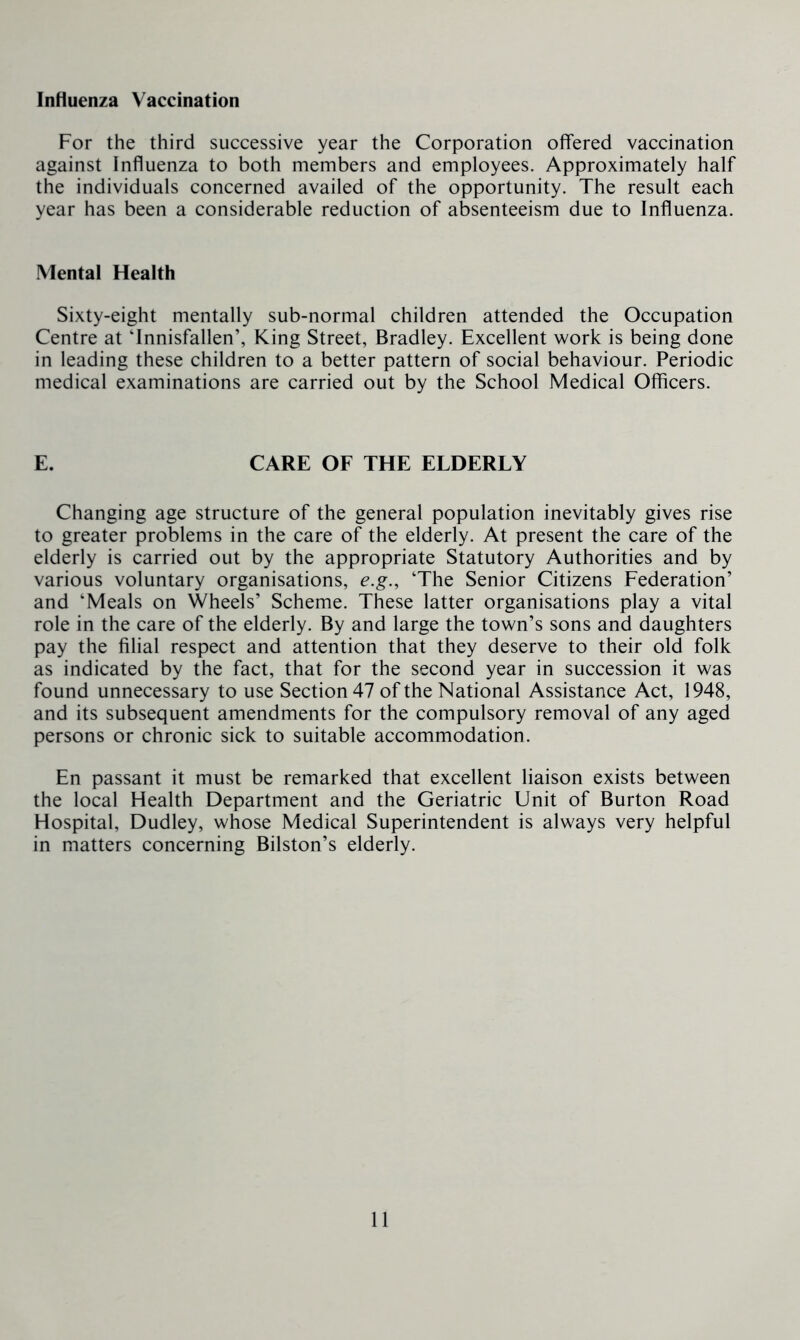 Influenza Vaccination For the third successive year the Corporation offered vaccination against Influenza to both members and employees. Approximately half the individuals concerned availed of the opportunity. The result each year has been a considerable reduction of absenteeism due to Influenza. Mental Health Sixty-eight mentally sub-normal children attended the Occupation Centre at ‘Innisfallen’, King Street, Bradley. Excellent work is being done in leading these children to a better pattern of social behaviour. Periodic medical examinations are carried out by the School Medical Officers. E. CARE OF THE ELDERLY Changing age structure of the general population inevitably gives rise to greater problems in the care of the elderly. At present the care of the elderly is carried out by the appropriate Statutory Authorities and by various voluntary organisations, e.g., ‘The Senior Citizens Federation’ and ‘Meals on Wheels’ Scheme. These latter organisations play a vital role in the care of the elderly. By and large the town’s sons and daughters pay the filial respect and attention that they deserve to their old folk as indicated by the fact, that for the second year in succession it was found unnecessary to use Section 47 of the National Assistance Act, 1948, and its subsequent amendments for the compulsory removal of any aged persons or chronic sick to suitable accommodation. En passant it must be remarked that excellent liaison exists between the local Health Department and the Geriatric Unit of Burton Road Hospital, Dudley, whose Medical Superintendent is always very helpful in matters concerning Bilston’s elderly.