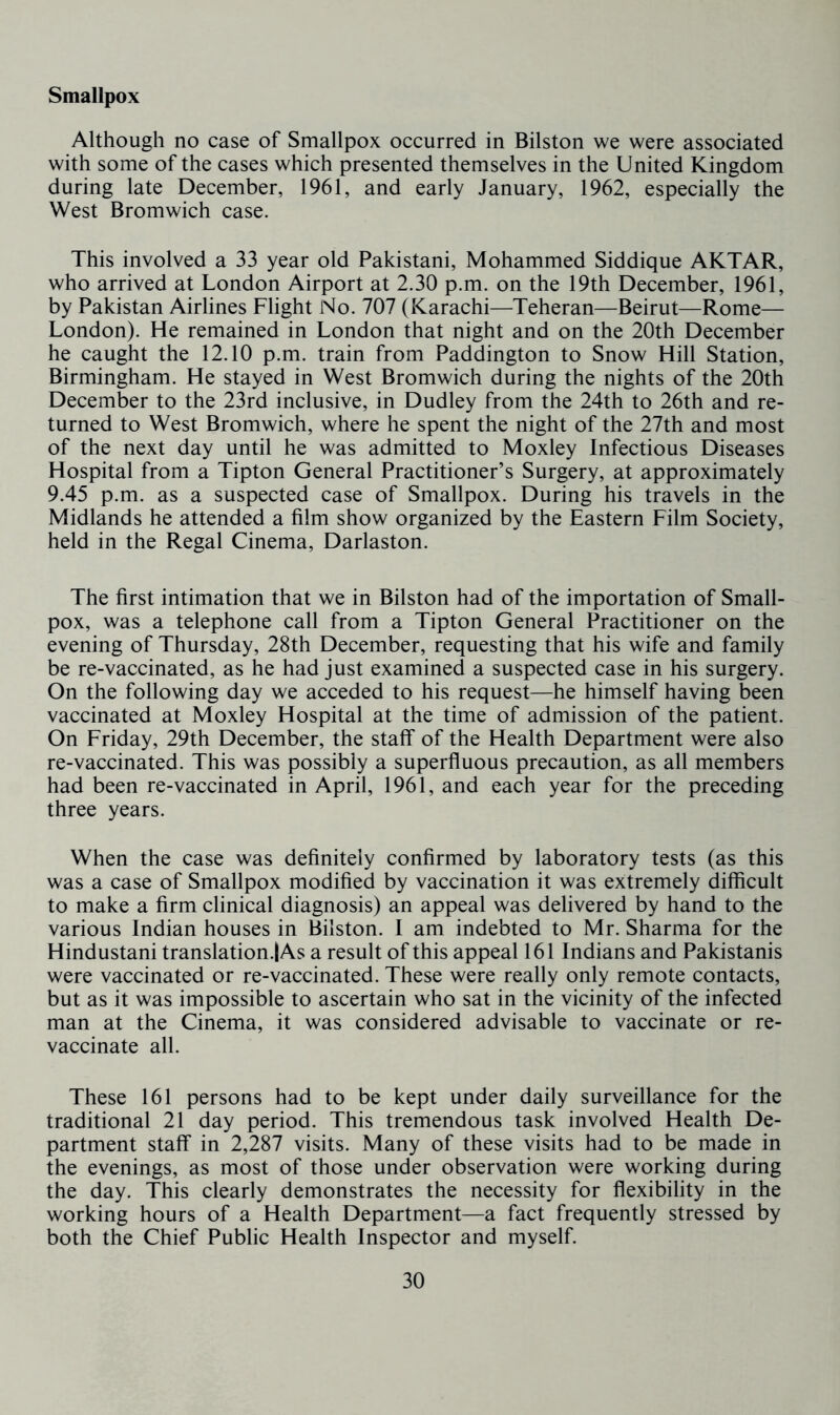 Smallpox Although no case of Smallpox occurred in Bilston we were associated with some of the cases which presented themselves in the United Kingdom during late December, 1961, and early January, 1962, especially the West Bromwich case. This involved a 33 year old Pakistani, Mohammed Siddique AKTAR, who arrived at London Airport at 2.30 p.m. on the 19th December, 1961, by Pakistan Airlines Flight No. 707 (Karachi—Teheran—Beirut—Rome— London). He remained in London that night and on the 20th December he caught the 12.10 p.m. train from Paddington to Snow Hill Station, Birmingham. He stayed in West Bromwich during the nights of the 20th December to the 23rd inclusive, in Dudley from the 24th to 26th and re- turned to West Bromwich, where he spent the night of the 27th and most of the next day until he was admitted to Moxley Infectious Diseases Hospital from a Tipton General Practitioner’s Surgery, at approximately 9.45 p.m. as a suspected case of Smallpox. During his travels in the Midlands he attended a film show organized by the Eastern Film Society, held in the Regal Cinema, Darlaston. The first intimation that we in Bilston had of the importation of Small- pox, was a telephone call from a Tipton General Practitioner on the evening of Thursday, 28th December, requesting that his wife and family be re-vaccinated, as he had just examined a suspected case in his surgery. On the following day we acceded to his request—he himself having been vaccinated at Moxley Hospital at the time of admission of the patient. On Friday, 29th December, the staff of the Health Department were also re-vaccinated. This was possibly a superfluous precaution, as all members had been re-vaccinated in April, 1961, and each year for the preceding three years. When the case was definitely confirmed by laboratory tests (as this was a case of Smallpox modified by vaccination it was extremely difficult to make a firm clinical diagnosis) an appeal was delivered by hand to the various Indian houses in Bilston. I am indebted to Mr. Sharma for the Hindustani translation.! As a result of this appeal 161 Indians and Pakistanis were vaccinated or re-vaccinated. These were really only remote contacts, but as it was impossible to ascertain who sat in the vicinity of the infected man at the Cinema, it was considered advisable to vaccinate or re- vaccinate all. These 161 persons had to be kept under daily surveillance for the traditional 21 day period. This tremendous task involved Health De- partment staff in 2,287 visits. Many of these visits had to be made in the evenings, as most of those under observation were working during the day. This clearly demonstrates the necessity for flexibility in the working hours of a Health Department—a fact frequently stressed by both the Chief Public Health Inspector and myself.