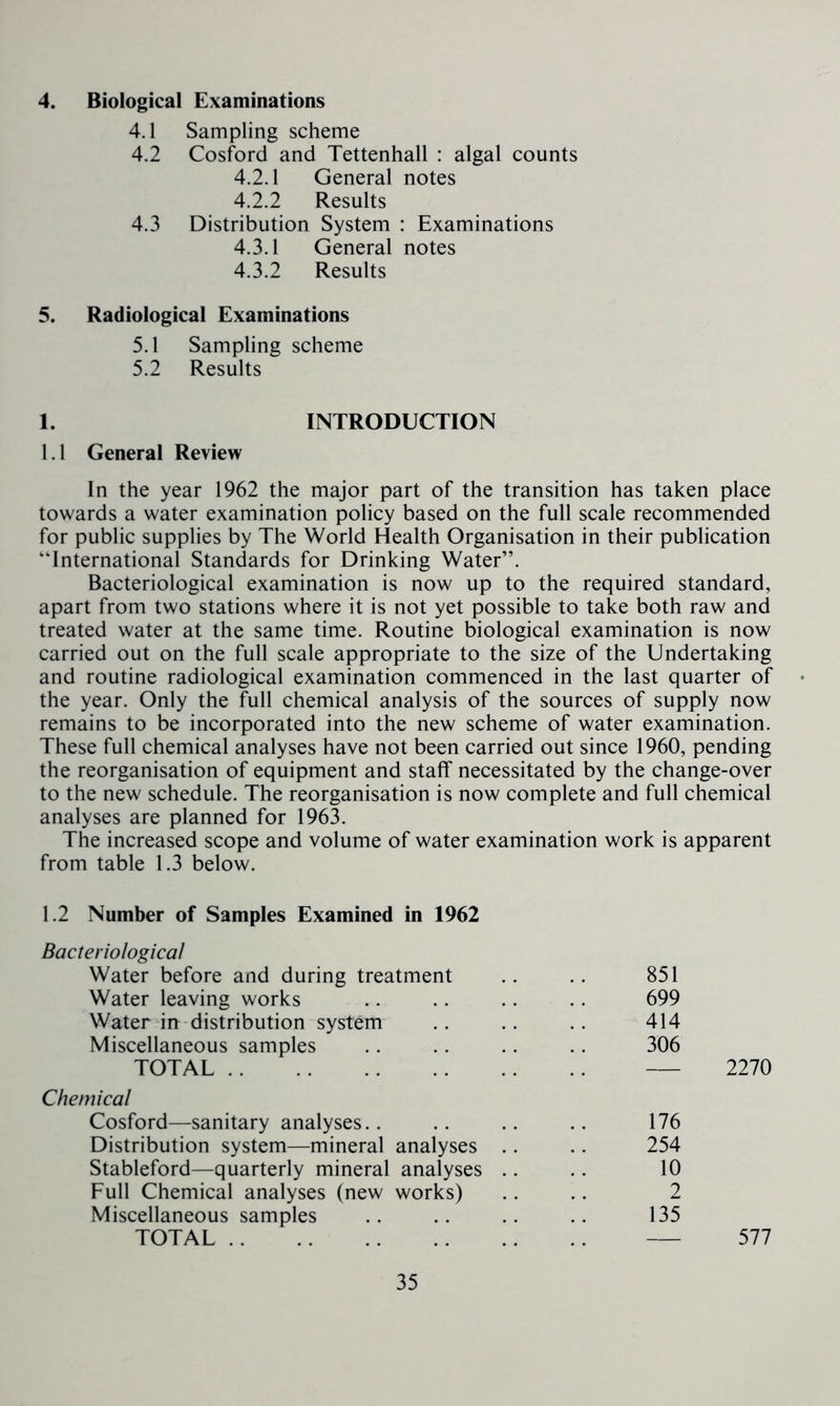 4. Biological Examinations 4.1 Sampling scheme 4.2 Cosford and Tettenhall : algal counts 4.2.1 General notes 4.2.2 Results 4.3 Distribution System : Examinations 4.3.1 General notes 4.3.2 Results 5. Radiological Examinations 5.1 Sampling scheme 5.2 Results 1. INTRODUCTION 1.1 General Review In the year 1962 the major part of the transition has taken place towards a water examination policy based on the full scale recommended for public supplies by The World Health Organisation in their publication “International Standards for Drinking Water”. Bacteriological examination is now up to the required standard, apart from two stations where it is not yet possible to take both raw and treated water at the same time. Routine biological examination is now carried out on the full scale appropriate to the size of the Undertaking and routine radiological examination commenced in the last quarter of the year. Only the full chemical analysis of the sources of supply now remains to be incorporated into the new scheme of water examination. These full chemical analyses have not been carried out since 1960, pending the reorganisation of equipment and staff necessitated by the change-over to the new schedule. The reorganisation is now complete and full chemical analyses are planned for 1963. The increased scope and volume of water examination work is apparent from table 1.3 below. 1.2 Number of Samples Examined in 1962 Bacteriological Water before and during treatment Water leaving works Water in distribution system Miscellaneous samples TOTAL Chemical Cosford—sanitary analyses.. Distribution system—mineral analyses Stableford—quarterly mineral analyses Full Chemical analyses (new works) Miscellaneous samples TOTAL 851 699 414 306 2270 176 254 10 2 135