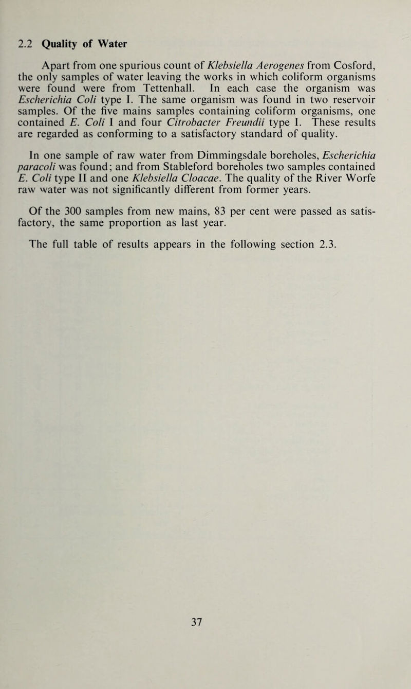 2.2 Quality of Water Apart from one spurious count of Klebsiella Aerogenes from Cosford, the only samples of water leaving the works in which coliform organisms were found were from Tettenhall. In each case the organism was Escherichia Coli type I. The same organism was found in two reservoir samples. Of the five mains samples containing coliform organisms, one contained E. Coli 1 and four Citrobacter Freundii type I. These results are regarded as conforming to a satisfactory standard of quality. In one sample of raw water from Dimmingsdale horohoX^s, Escherichia paracoli was found; and from Stableford boreholes two samples contained E. Coli type II and one Klebsiella Cloacae. The quality of the River Worfe raw water was not significantly different from former years. Of the 300 samples from new mains, 83 per cent were passed as satis- factory, the same proportion as last year. The full table of results appears in the following section 2.3.