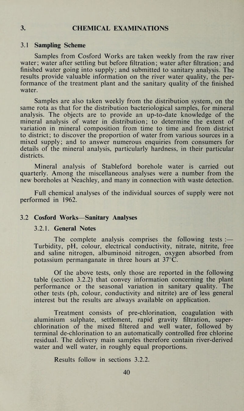 3. CHEMICAL EXAMINATIONS 3.1 Sampling Scheme Samples from Cosford Works are taken weekly from the raw river water; water after settling but before filtration; water after filtration; and finished water going into supply; and submitted to sanitary analysis. The results provide valuable information on the river water quality, the per- formance of the treatment plant and the sanitary quality of the finished water. Samples are also taken weekly from the distribution system, on the same rota as that for the distribution bacteriological samples, for mineral analysis. The objects are to provide an up-to-date knowledge of the mineral analysis of water in distribution; to determine the extent of variation in mineral composition from time to time and from district to district; to discover the proportion of water from various sources in a mixed supply; and to answer numerous enquiries from consumers for details of the mineral analysis, particularly hardness, in their particular districts. Mineral analysis of Stableford borehole water is carried out quarterly. Among the miscellaneous analyses were a number from the new boreholes at Neachley, and many in connection with waste detection. Full chemical analyses of the individual sources of supply were not performed in 1962. 3.2 Cosford Works—Sanitary Analyses 3.2.1. General Notes The complete analysis comprises the following tests :— Turbidity, pH, colour, electrical conductivity, nitrate, nitrite, free and saline nitrogen, albuminoid nitrogen, oxygen absorbed from potassium permanganate in three hours at 37°C. Of the above tests, only those are reported in the following table (section 3.2.2) that convey information concerning the plant performance or the seasonal variation in sanitary quality. The other tests (ph, colour, conductivity and nitrite) are of less general interest but the results are always available on application. Treatment consists of pre-chlorination, coagulation with aluminium sulphate, settlement, rapid gravity filtration, super- chlorination of the mixed filtered and well water, followed by terminal de-chlorination to an automatically controlled free chlorine residual. The delivery main samples therefore contain river-derived water and well water, in roughly equal proportions. Results follow in sections 3.2.2.