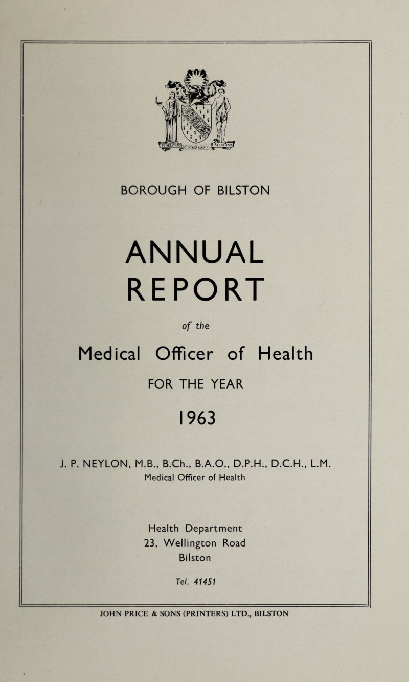 BOROUGH OF BILSTON ANNUAL REPORT of the Medical Officer of Health FOR THE YEAR 1963 J. P. NEYLON, M.B.. B.Ch.. B.A.O., D.P.H., D.C.H., L.M. Medical Officer of Health Health Department 23, Wellington Road Bilston Tel. 41451 JOHN PRICE & SONS (PRINTERS) LTD., BILSTON