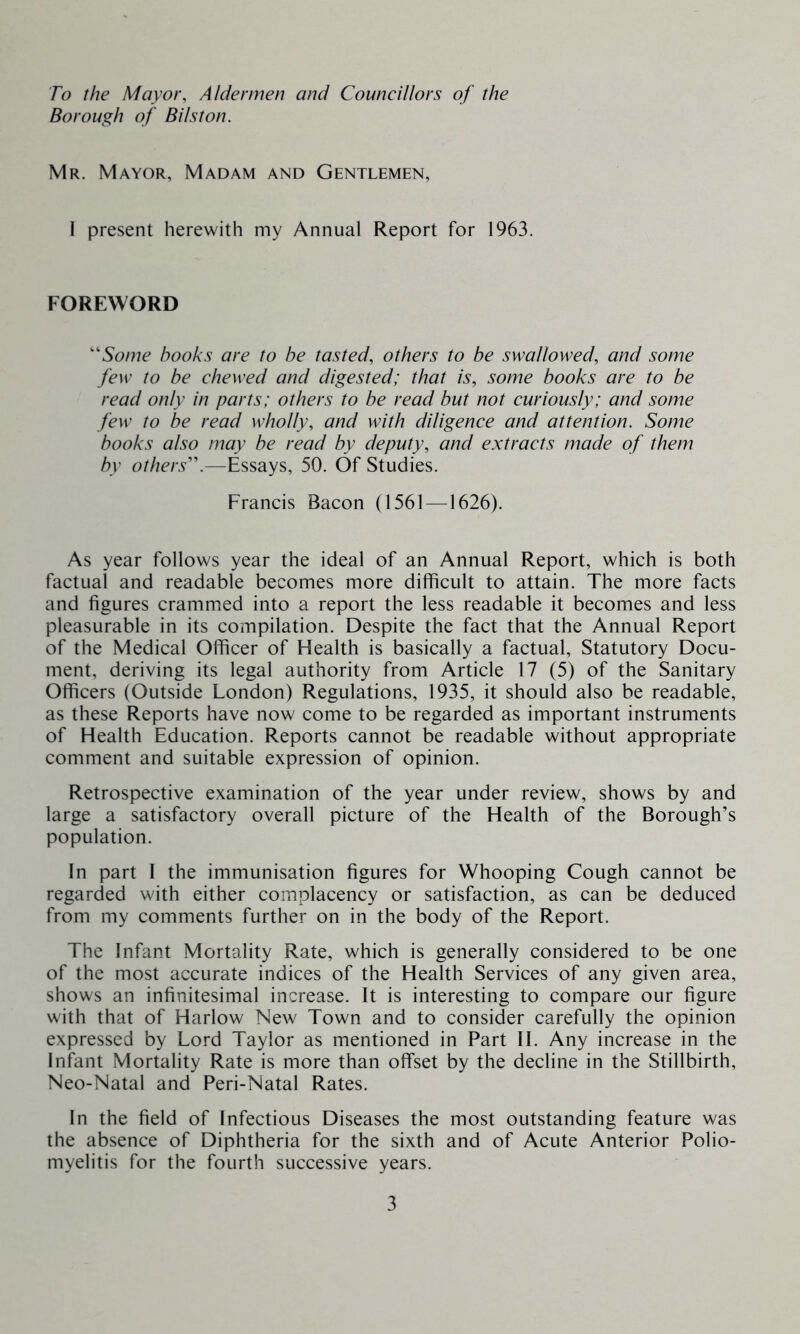 To the Mayor, Aldermen and Councillors of the Borough of B list on. Mr. Mayor, Madam and Gentlemen, I present herewith my Annual Report for 1963. FOREWORD 'Some books are to be tasted, others to be swallowed, and some few to be chewed and digested; that is, some books are to be read only in parts; others to be read but not curiously; and some few to be read wholly, and with diligence and attention. Some hooks also may be read by deputy, and extracts made of them by others'.—Essays, 50. Of Studies. Francis Bacon (1561—1626). As year follows year the ideal of an Annual Report, which is both factual and readable becomes more difficult to attain. The more facts and figures crammed into a report the less readable it becomes and less pleasurable in its compilation. Despite the fact that the Annual Report of the Medical Officer of Health is basically a factual, Statutory Docu- ment, deriving its legal authority from Article 17 (5) of the Sanitary Officers (Outside London) Regulations, 1935, it should also be readable, as these Reports have now come to be regarded as important instruments of Health Education. Reports cannot be readable without appropriate comment and suitable expression of opinion. Retrospective examination of the year under review, shows by and large a satisfactory overall picture of the Health of the Borough’s population. In part I the immunisation figures for Whooping Cough cannot be regarded with either complacency or satisfaction, as can be deduced from my comments further on in the body of the Report. The Infant Mortality Rate, which is generally considered to be one of the most accurate indices of the Health Services of any given area, shows an infinitesimal increase. It is interesting to compare our figure with that of Harlow New Town and to consider carefully the opinion expressed by Lord Taylor as mentioned in Part II. Any increase in the Infant Mortality Rate is more than offset by the decline in the Stillbirth, Neo-Natal and Peri-Natal Rates. In the field of Infectious Diseases the most outstanding feature was the absence of Diphtheria for the sixth and of Acute Anterior Polio- myelitis for the fourth successive years.