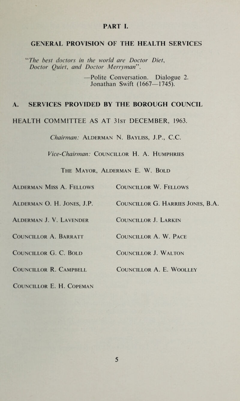 PART I. GENERAL PROVISION OF THE HEALTH SERVICES ^The best doctors in the world are Doctor Diet, Doctor Quiet, and Doctor Merryman'\ —Polite Conversation. Dialogue 2. .lonathan Swift (1667—1745). A. SERVICES PROVIDED BY THE BOROUGH COUNCIL HEALTH COMMITTEE AS AT 31st DECEMBER, 1963. Chairman: Alderman N. Bayliss, J.P., C.C. Vice-Chairman: Councillor H. A. Humphries The Mayor, Alderman E. W. Bold Alderman Miss A. Fellows Councillor W. Fellows Alderman O. H. Jones, J.P. Councillor G. Harries Jones, B.A. Alderman J. V. Lavender Councillor J. Larkin Councillor A. Barratt Councillor A. W. Pace Councillor G. C. Bold Councillor J. Walton Councillor R. Campbell Councillor A. E. Woolley Councillor E. H. Copeman