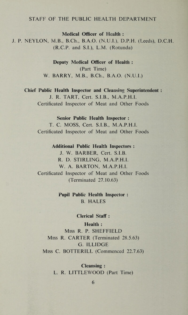 STAFF OF THE PUBLIC HEALTH DEPARTMENT Medical Officer of Health : J. P. NEYLON, M.B., B.Ch., B.A.O. (N.U.L), D.P.H. (Leeds), D.C.H. (R.C.P. and S.L), L.M. (Rotunda) Deputy Medical Officer of Health : (Part Time) W. BARRY, M.B., B.Ch., B.A.O. (N.U.I.) Chief Public Health Inspector and Cleansing Superintendent : J. R. TART, Cert. S.I.B., M.A.P.H.l. Certificated Inspector of Meat and Other Foods Senior Public Health Inspector : T. C. MOSS, Cert. S.I.B., M.A.P.H.L Certificated Inspector of Meat and Other Foods Additional Public Health Inspectors : J. W. BARBER, Cert. S.I.B. R. D. STIRLING, M.A.P.H.L W. A. BARTON, M.A.P.H.L Certificated Inspector of Meat and Other Foods (Terminated 27.10.63) Pupil Public Health Inspector : B. HALES Clerical StalT : Health : Miss R. P. SHEFFIELD Miss R. CARTER (Terminated 28.5.63) G. ILLIDGE Miss C. BOTTERILL (Commenced 22.7.63) Cleansing : L. R. LITTLEWOOD (Part Time)