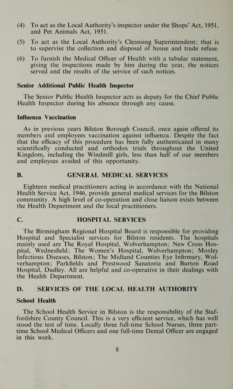 (4) To act as the Local Authority’s inspector under the Shops’ Act, 1951, and Pet Animals Act, 1951. (5) To act as the Local Authority’s Cleansing Superintendent; that is to supervise the collection and disposal of house and trade refuse. (6) To furnish the Medical Officer of Health with a tabular statement, giving the inspections made by him during the year, the notices served and the results of the service of such notices. Senior Additional Public Health Inspector The Senior Public Health Inspector acts as deputy for the Chief Public Health Inspector during his absence through any cause. Influenza Vaccination As in previous years Bilston Borough Council, once again offered its members and employees vaccination against influenza. Despite the fact that the efficacy of this procedure has been fully authenticated in many scientifically conducted and orthodox trials throughout the United Kingdom, including the Windmill girls, less than half of our members and employees availed of this opportunity. B. GENERAL MEDICAL SERVICES Eighteen medical practitioners acting in accordance with the National Health Service Act, 1946, provide general medical services for the Bilston community. A high level of co-operation and close liaison exists between the Health Department and the local practitioners. C. HOSPITAL SERVICES The Birmingham Regional Hospital Board is responsible for providing Hospital and Specialist services for Bilston residents. The hospitals mainly used are The Royal Hospital, Wolverhampton; New Cross Hos- pital, Wednesfield; The Women’s Hospital, Wolverhampton; Moxley Infectious Diseases, Bilston; The Midland Counties Eye Infirmary, Wol- verhampton; Parkfields and Prestwood Sanatoria and Burton Road Hospital, Dudley. All are helpful and co-operative in their dealings with the Health Department. D. SERVICES OF THE LOCAL HEALTH AUTHORITY School Health The School Health Service in Bilston is the responsibility of the Staf- fordshire County Council. This is a very efficient service, which has well stood the test of time. Locally three full-time School Nurses, three part- time School Medical Officers and one full-time Dental Officer are engaged in this work.