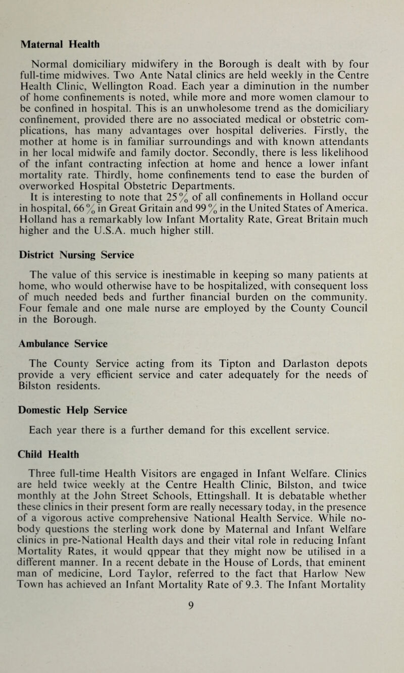 Maternal Health Normal domiciliary midwifery in the Borough is dealt with by four full-time midwives. Two Ante Natal clinics are held weekly in the Centre Health Clinic, Wellington Road. Each year a diminution in the number of home confinements is noted, while more and more women clamour to be confined in hospital. This is an unwholesome trend as the domiciliary confinement, provided there are no associated medical or obstetric com- plications, has many advantages over hospital deliveries. Firstly, the mother at home is in familiar surroundings and with known attendants in her local midwife and family doctor. Secondly, there is less likelihood of the infant contracting infection at home and hence a lower infant mortality rate. Thirdly, home confinements tend to ease the burden of overworked Hospital Obstetric Departments. It is interesting to note that 25% of all confinements in Holland occur in hospital, 66 % in Great Gritain and 99 % in the United States of America. Holland has a remarkably low Infant Mortality Rate, Great Britain much higher and the U.S.A. much higher still. District Nursing Service The value of this service is inestimable in keeping so many patients at home, who would otherwise have to be hospitalized, with consequent loss of much needed beds and further financial burden on the community. Four female and one male nurse are employed by the County Council in the Borough. Ambulance Service The County Service acting from its Tipton and Darlaston depots provide a very efficient service and cater adequately for the needs of Bilston residents. Domestic Help Service Each year there is a further demand for this excellent service. Child Health Three full-time Health Visitors are engaged in Infant Welfare. Clinics are held twice weekly at the Centre Health Clinic, Bilston, and twice monthly at the John Street Schools, Ettingshall. It is debatable whether these clinics in their present form are really necessary today, in the presence of a vigorous active comprehensive National Health Service. While no- body questions the sterling work done by Maternal and Infant Welfare clinics in pre-National Health days and their vital role in reducing Infant Mortality Rates, it would qppear that they might now be utilised in a different manner. In a recent debate in the House of Lords, that eminent man of medicine. Lord Taylor, referred to the fact that Harlow New Town has achieved an Infant Mortality Rate of 9.3. The Infant Mortality