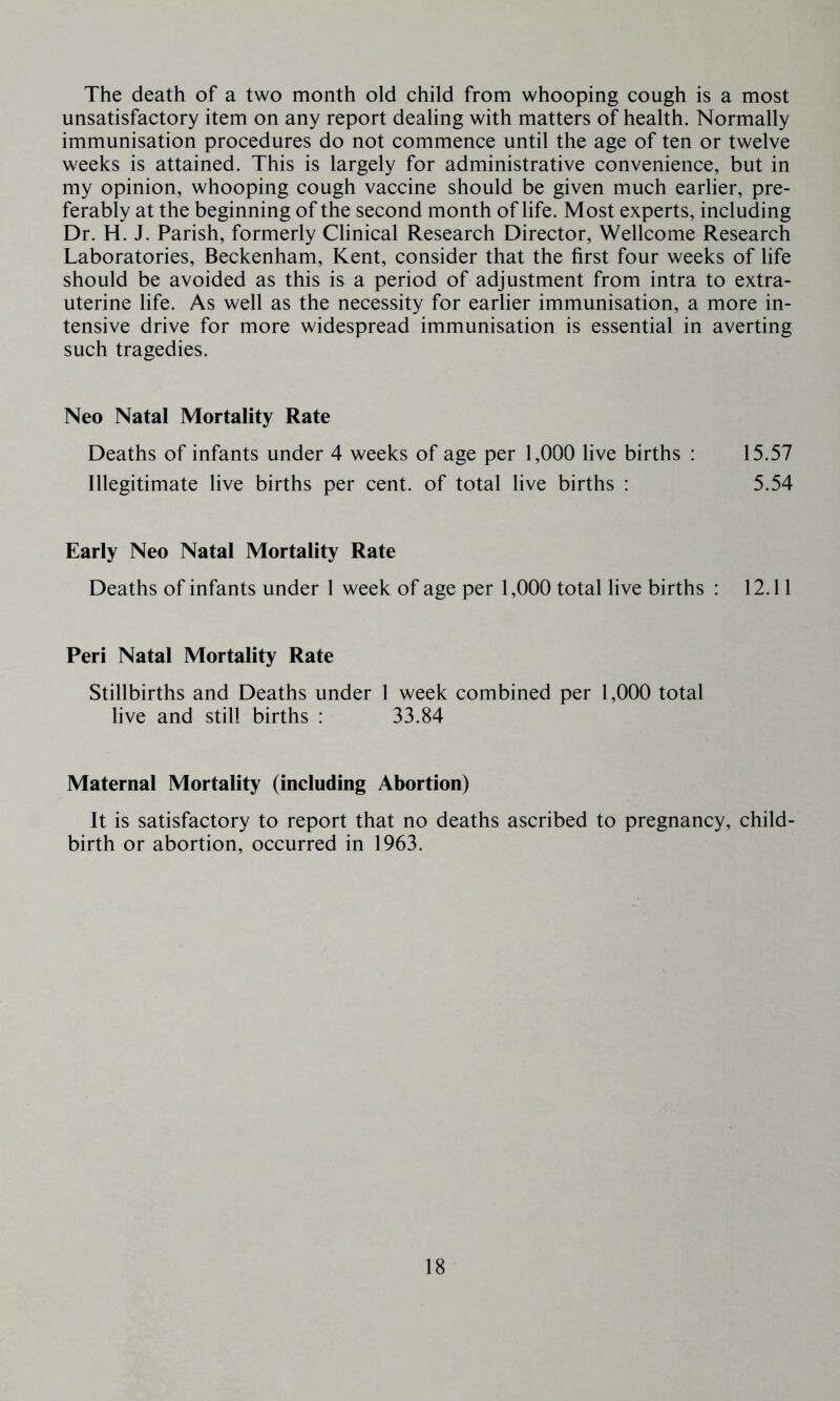 The death of a two month old child from whooping cough is a most unsatisfactory item on any report dealing with matters of health. Normally immunisation procedures do not commence until the age of ten or twelve weeks is attained. This is largely for administrative convenience, but in my opinion, whooping cough vaccine should be given much earlier, pre- ferably at the beginning of the second month of life. Most experts, including Dr. H. J. Parish, formerly Clinical Research Director, Wellcome Research Laboratories, Beckenham, Kent, consider that the first four weeks of life should be avoided as this is a period of adjustment from intra to extra- uterine life. As well as the necessity for earlier immunisation, a more in- tensive drive for more widespread immunisation is essential in averting such tragedies. Neo Natal Mortality Rate Deaths of infants under 4 weeks of age per 1,000 live births : 15.57 Illegitimate live births per cent, of total live births : 5.54 Early Neo Natal Mortality Rate Deaths of infants under 1 week of age per 1,000 total live births : 12.11 Peri Natal Mortality Rate Stillbirths and Deaths under 1 week combined per 1,000 total live and still births : 33.84 Maternal Mortality (including Abortion) It is satisfactory to report that no deaths ascribed to pregnancy, child- birth or abortion, occurred in 1963.