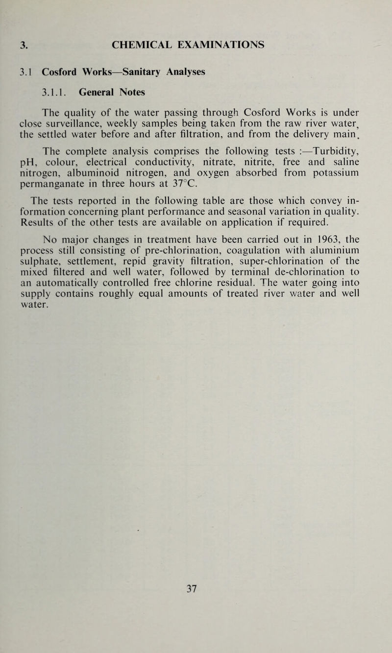 3.1 Cosford Works—Sanitary Analyses 3.1.1. General Notes The quality of the water passing through Cosford Works is under close surveillance, weekly samples being taken from the raw river water, the settled water before and after filtration, and from the delivery main. The complete analysis comprises the following tests :—Turbidity, pH, colour, electrical conductivity, nitrate, nitrite, free and saline nitrogen, albuminoid nitrogen, and oxygen absorbed from potassium permanganate in three hours at 37°C. The tests reported in the following table are those which convey in- formation concerning plant performance and seasonal variation in quality. Results of the other tests are available on application if required. No major changes in treatment have been carried out in 1963, the process still consisting of pre-chlorination, coagulation with aluminium sulphate, settlement, repid gravity filtration, super-chlorination of the mixed filtered and well water, followed by terminal de-chlorination to an automatically controlled free chlorine residual. The water going into supply contains roughly equal amounts of treated river water and well water.
