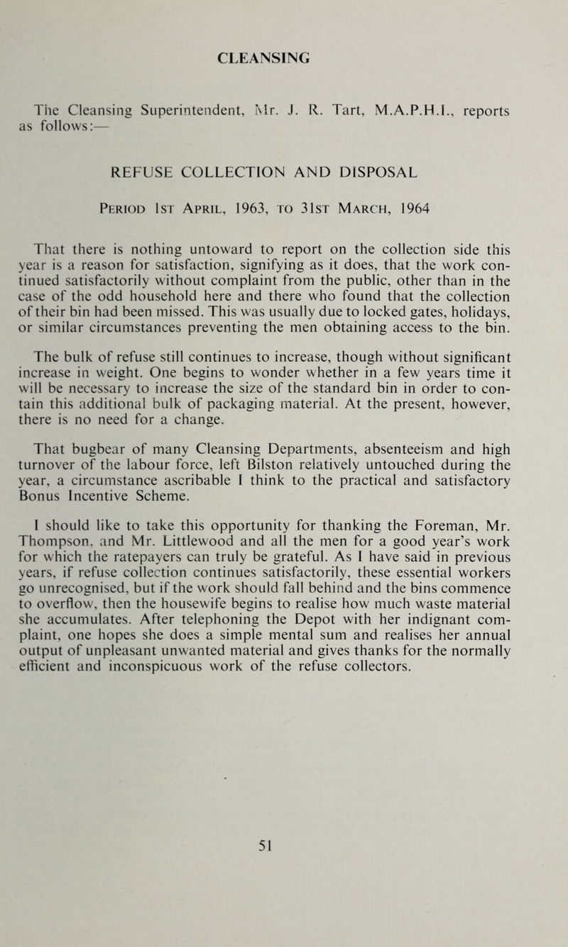 CLEANSING The Cleansing Superintendent, Mr. J. R. Tart, M.A.P.H.I., reports as follows:— REFUSE COLLECTION AND DISPOSAL Period 1st April, 1963, to 31st March, 1964 That there is nothing untoward to report on the collection side this year is a reason for satisfaction, signifying as it does, that the work con- tinued satisfactorily without complaint from the public, other than in the case of the odd household here and there who found that the collection of their bin had been missed. This was usually due to locked gates, holidays, or similar circumstances preventing the men obtaining access to the bin. The bulk of refuse still continues to increase, though without significant increase in weight. One begins to wonder whether in a few years time it will be necessary to increase the size of the standard bin in order to con- tain this additional bulk of packaging material. At the present, however, there is no need for a change. That bugbear of many Cleansing Departments, absenteeism and high turnover of the labour force, left Bilston relatively untouched during the year, a circumstance ascribable I think to the practical and satisfactory Bonus Incentive Scheme. I should like to take this opportunity for thanking the Foreman, Mr. Thompson, and Mr. Littlewood and all the men for a good year’s work for which the ratepayers can truly be grateful. As I have said in previous years, if refuse collection continues satisfactorily, these essential workers go unrecognised, but if the work should fall behind and the bins commence to overflow, then the housewife begins to realise how much waste material she accumulates. After telephoning the Depot with her indignant com- plaint, one hopes she does a simple mental sum and realises her annual output of unpleasant unwanted material and gives thanks for the normally efficient and inconspicuous work of the refuse collectors.