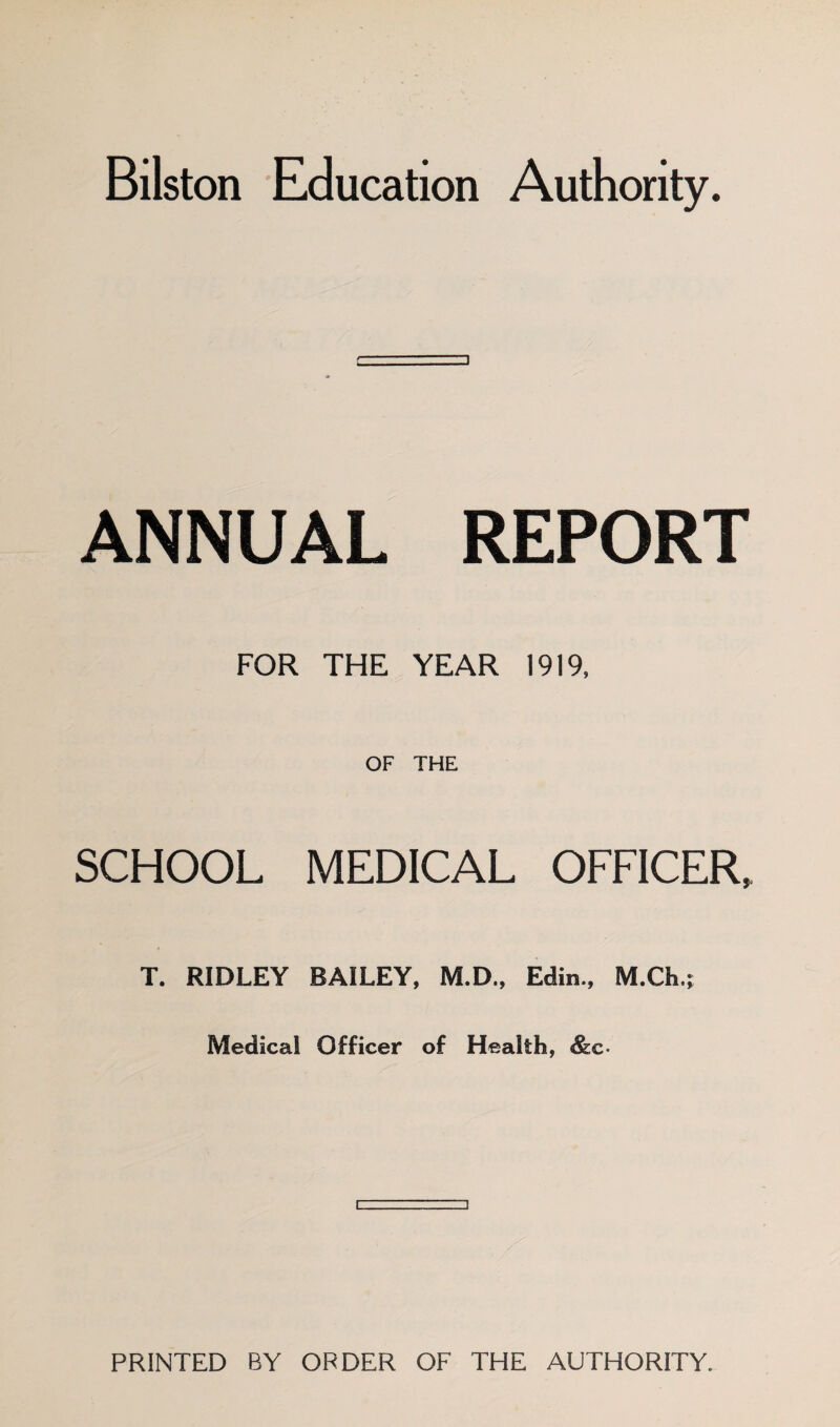 Bilston Education Authority. ANNUAL REPORT FOR THE YEAR 1919, OF THE SCHOOL MEDICAL OFFICER, T. RIDLEY BAILEY, M.D., Edin., M.Ch.; Medical Officer of Health, &c. PRINTED BY ORDER OF THE AUTHORITY.