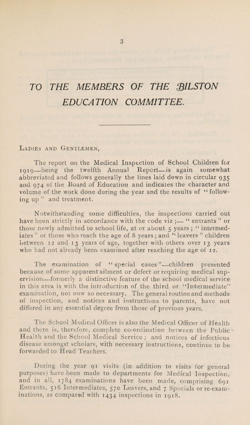 TO THE MEMBERS OF THE SILSTON EDUCATION COMMITTEE. Ladies and Gentlemen, The report on the Medical Inspection of School Children for iQip—being the twelfth Annual Report—is again somewhat abbreviated and follows generally the lines laid down in circular 935 and 974 of the Board of Education and indicates the character and volume of the work done during the year and the results of “ follow¬ ing up ” and treatment. Notwithstanding some difficulties, the inspections carried out have been strictly in accordance with the code viz ;— “ entrants ” or those newly admitted to school life, at or about 5 years ; “ intermed¬ iates ” or those who reach the age of 8 years ; and “ leavers ” children between 12 and 13 years of age, together with others over 13 years who had not already been examined after reaching the age of 12. The examination of ‘‘special cases”—children presented because of some apparent ailment or defect or requiring medical sup¬ ervision—formerly a distinctive feature of the school medical service in this area is with the introduction of the third or “Intermediate”' examination, not now so necessary. The general routine and methods of inspection, and notices and instructions to parents, have not differed in any essential degree from those of previous years. The School Medical Officer is also the Medical Officer of Health and there is, therefore, complete co-ordination between the Public Health and the School Medical Service ; and notices of infectious disease amongst scholars, with necessary instructions, continue to be forwarded to Head Teachers. During the year 91 visits (in addition to visits for general purposes) have been made to departments for Medical Inspection,, and in all, 1784 examinations have been made, comprising 691 Entrants, 516 Intermediates, 570 Leavers, and 7 Specials or re-exam¬ inations, as compared with 1434 inspections in 1918.