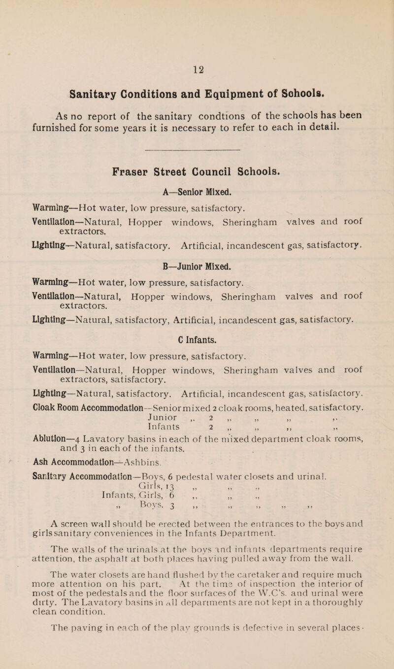 Sanitary Conditions and Equipment of Schools. As no report of the sanitary condtions of the schools has been furnished for some years it is necessary to refer to each in detail. Fraser Street Council Schools. A—Senior Mixed. Warmlng^—Hot water, low pressure, satisfactory. Ventilation—Natural, Hopper windows, Sheringham valves and roof extractors. Lighting —Natural, satisfactory. Artificial, incandescent gas, satisfactory. B—Junior Mixed. Warming—Hot water, low pressure, satisfactory. Ventilation—Natural, Hopper windows, Sheringham valves and roof extractors. Lighting—Natural, satisfactory. Artificial, incandescent gas, satisfactory. C Infants. Warming—Hot water, low pressure, satisfactory. Ventilation—Natural, Hopper windows, Sheringham valves and roof extractors, satisfactory. Lighting—Natural, satisfactory. Artificial, incandescent gas, satisfactory. Cloak Room Accommodation—Seniormixed 2 cloak rooms, heated, satisfactor^c Junior 2 Infants 2 ,, ,, ,, ,, Ablution—4 Lavatory basins in each of the mixed department cloak rooms, and 3 in each of the infants. Ash Accommodation—Ash bins. Sanitary Accommodation—Boys, 6 pedestal water closets and urinal. Girls, 13 Infants, Girls, 6 ,, ,, „ Boys. 3 A screen wall should be erected between the entrances to the boys and girlssanitary conveniences in the Infants Department. The walls of the urinals at the boys and infants departments require attention, the asphalt at both places having pulled away from the wall. The water closets are hand flushed by the caretaker and require much more attention on his part. .At the time of inspection the interior of most of the pedestals and the floor surfaces of the VV.C’s. and urinal were dirty. The Lavatory basins in nil departments are not kept in a thoroughly clean condition. The paving in each of the play grounds is defective in several places-