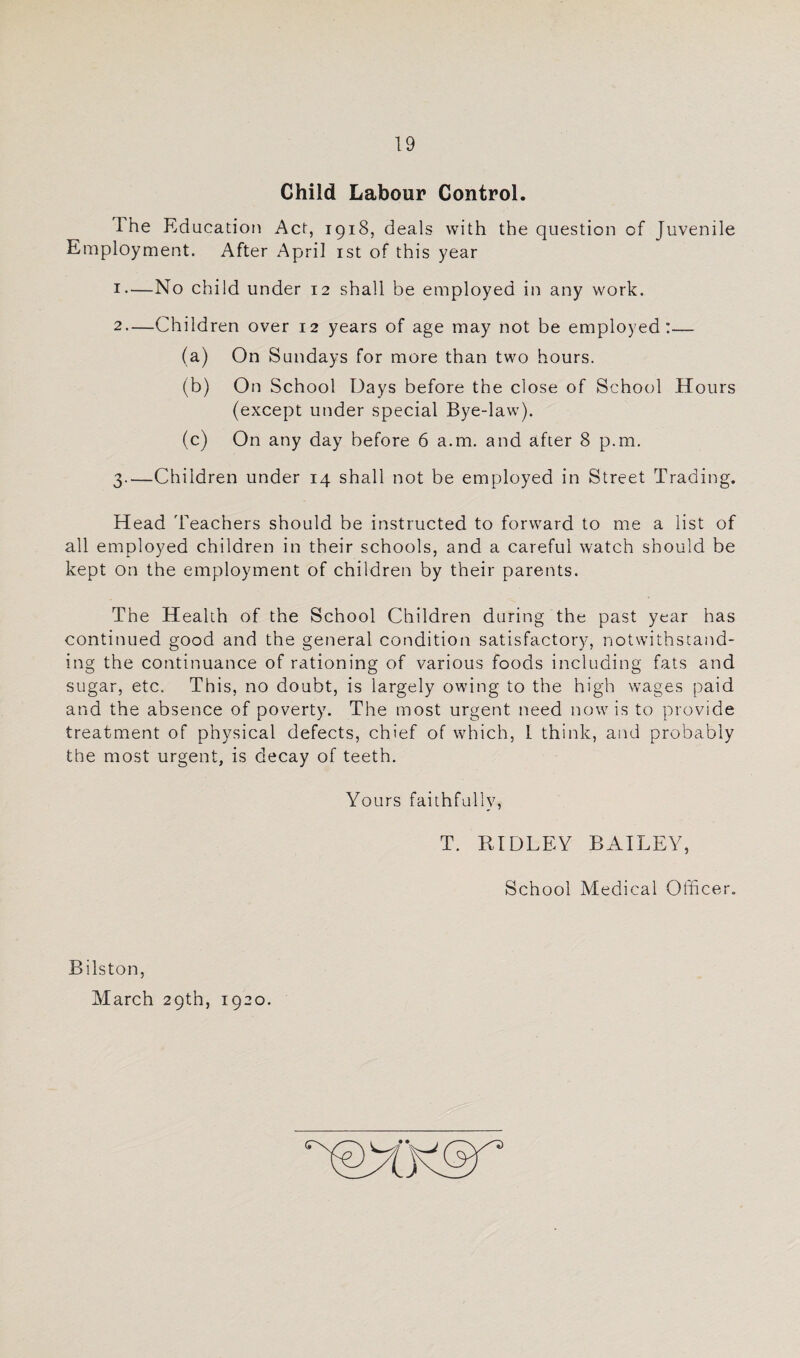 Child Labour Control The Education Act, 1918, deals with the question of Juvenile Employment. After April ist of this year 1— No child under 12 shall be employed in any work. 2— Children over 12 years of age may not be employed:— (a) On Sundays for more than two hours. (b) On School Days before the close of School Hours (except under special Bye-law). (c) On any day before 6 a.m. and after 8 p.m. 3— Children under 14 shall not be employed in Street Trading. Head 'Feachers should be instructed to forward to me a list of all employed children in their schools, and a careful watch should be kept on the employment of children by their parents. The Health of the School Children during the past year has continued good and the general condition satisfactory, notwithstand¬ ing the continuance of rationing of various foods including fats and sugar, etc. This, no doubt, is largely owing to the high wages paid and the absence of poverty. The most urgent need now is to provide treatment of physical defects, chief of which, I think, and probably the most urgent, is decay of teeth. Yours faithfully, T. RIDLEY BAILEY, School Medical Officer. Bilston, March 29th, 1920.