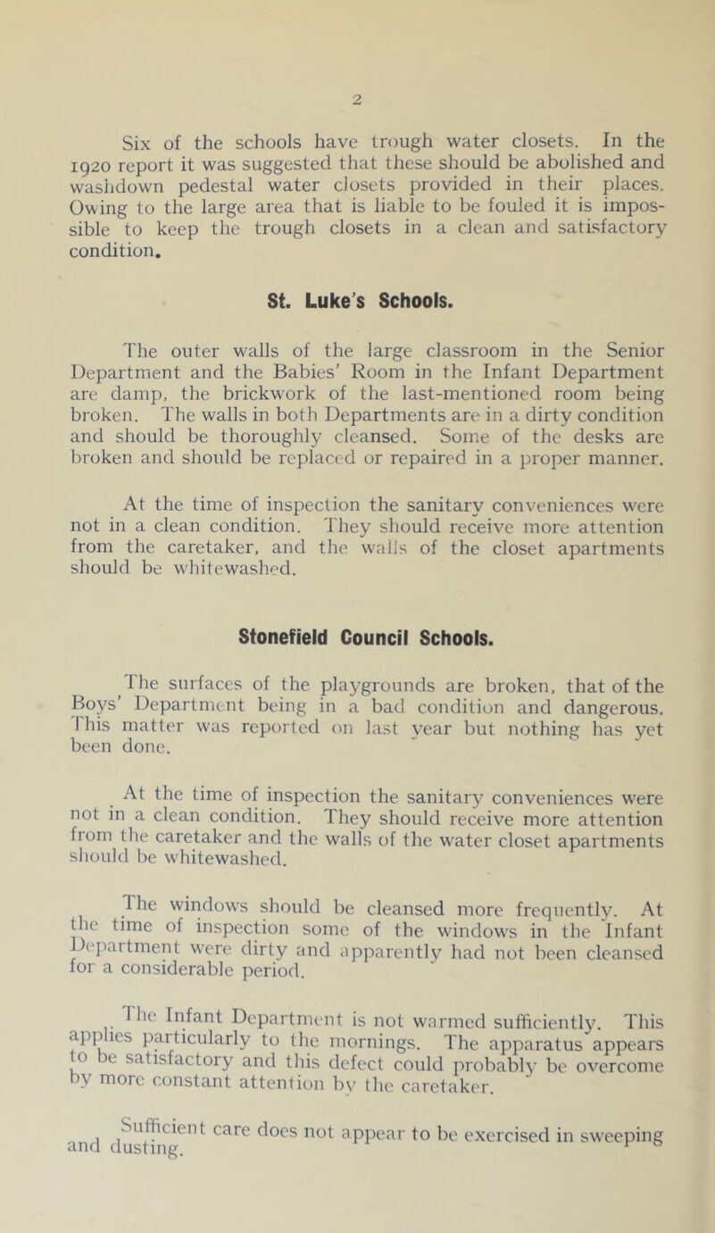 Six of the schools have trough water closets. In the 1920 report it was suggested that these should be abolished and washdown pedestal water closets provided in their places. Owing to the large area that is liable to be fouled it is impos- sible to keep the trough closets in a clean and satisfactory condition. St. Luke’s Schools. The outer w'alls of the large classroom in the Senior Department and the Babies’ Room in the Infant Department are damp, the brickw’ork of the last-mentioned room being broken. The walls in both Departments are in a dirty condition and should be thoroughly cleansed. Some of the desks are broken and should be replaced or repaired in a proper manner. At the time of inspection the sanitary conveniences w^ere not in a clean condition. They should receive more attention from the caretaker, and the walls of the closet apartments should be w'hitewashod. Stonefield Council Schools. dhe surfaces of the playgrounds are broken, that of the Boys’ Department being in a bad condition and dangerous. 1 his matter was reported on last year but nothing has yet been done. At the time of inspection the sanitary conveniences were not in a clean condition. They should receive more attention from the caretaker and the walls of the w^ater closet apartments should be whitewashed. The windows should be cleansed more frequently. At the time of inspection some of the wdndow^s in the Infant Depaitment were dirty and apparently had not been cleansed for a considerable period. 1 he Infant Department is not warmed sufficiently. This apffiies particularly to the mornings. The apparatus' appears o e satisfactory and this defect could probably be overcome by more constant attention by the caretaker. ' Sufficient care docs not appear to be exercised in sweeping and dusting. ^