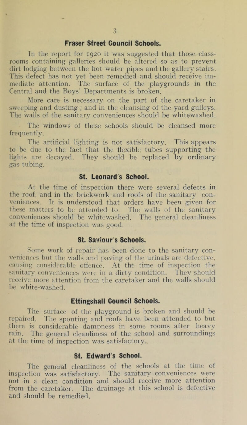 Fraser Street Council Schools. In the report for 1920 it was suggested tliat those class- rooms containing galleries should be altered so as to prevent dirt lodging between the hot water pipes and the gallery stairs. This defect has not yet been remedied and should receive im- mediate attention. The surface of the playgrounds in the Central and the Boys’ Departments is broken. More care is necessary on the part of the caretaker in sweeping and dusting ; and in the cleansing of the yard gulleys. The walls of the sanitary conveniences should be whitewashed. The windows of these schools should be cleansed more frequently. The artiheial lighting is not satisfactory. This appears to be due to the fact that the flexible tubes supporting the lights are decayed. They should be replaced by ordinary gas tubing. St. Leonard’s School. At the time of inspection there were several defects in the roof, and in the brickwork and roofs of the sanitary con- v'eniences. It is understood that orders have been given for these matters to be attended to. The walls of the sanitary conveniences should be whitewashed, riic general cleanliness at the time of inspection was good. St. Saviour’s Schools. Some work of repair has been done to the sanitary con- venic'iices l)nt the walls and paving of the urinals art' defective, causing considera])!(' offence. At the time of inspection the sanitary conveniences wen- in a dirty condition. They should receive more attention from the caretaker and the walls should be w'hite-washed. Ettingshall Council Schools. The surface of the playground is l)roken and should be repaired. The spouting and roofs have been attended to but there is considerable dampness in some rooms after heavy rain. The general cleanliness of the school and surroundings at the time of inspection w'as satisfactory.. St. Edward’s School. The general cleanliness of the schools at the time of inspection was satisfactor}^ The sanitary conveniences w'ere not in a clean condition and should receive more attention from the caretaker. The drainage at this school is defective and should be remedied.