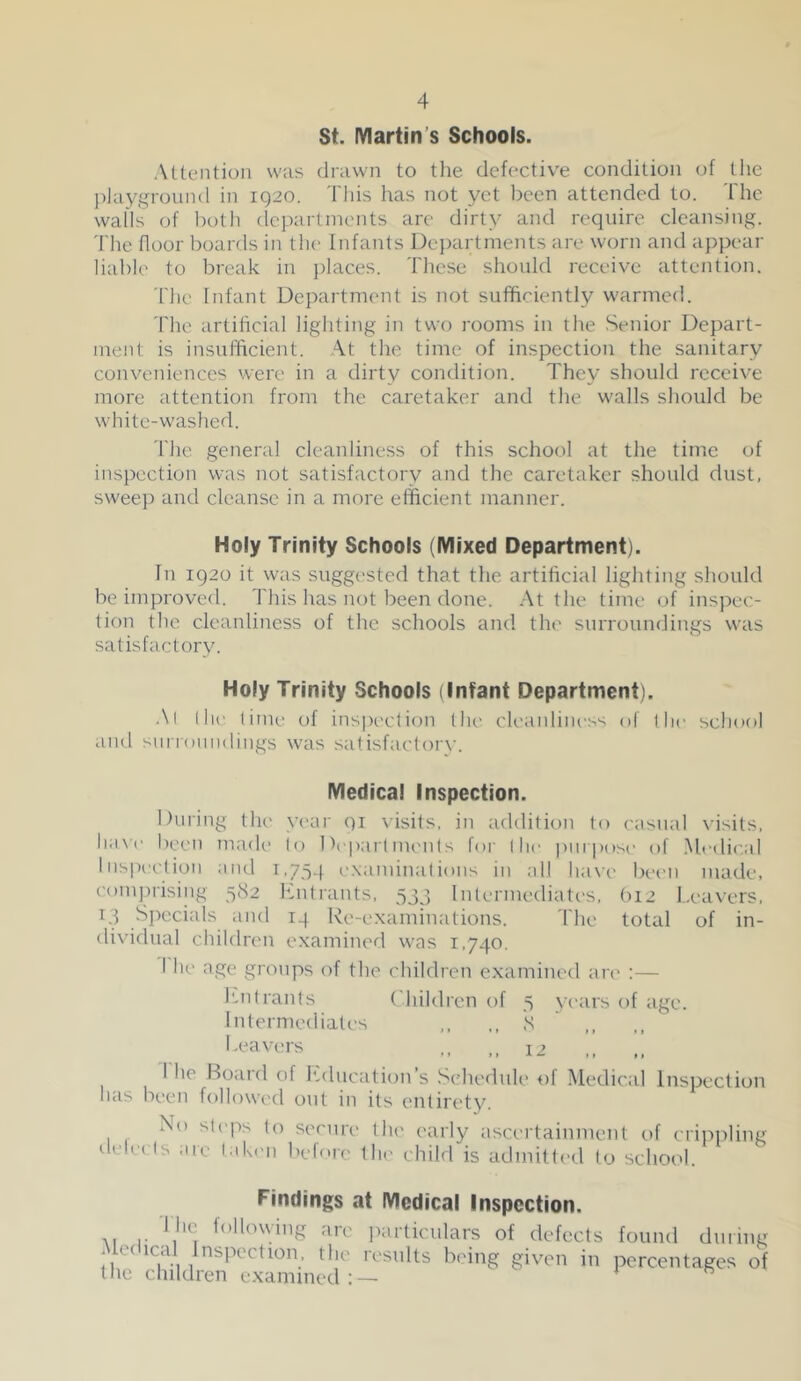 St. IVIartin’s Schools. Attention was drawn to the defective condition of the playground in iQ20. This has not yet been attended to. The walls of both departments are dirty and require cleansing. 'Idle floor boards in tlu* Infants Dejiartnients are worn and appear liable to break in jilaces. These should receive attention. The Infant Department is not sufficiently warmed. 'fhe artificial lighting in two rooms in the Senior Depart- ment is insulficient. At the time of inspection the sanitary conveniences were in a dirty condition. They should receive more attention from the caretaker and the walls should be white-washed. 'Idle general cleanliness of this school at the time of inspection was not satisfactory and the caretaker should dust, sweep and cleanse in a more efficient manner. Holy Trinity Schools (Mixed Department). In 1920 it was suggi'sted that the artificial lighting should be improved, ddiis has not been done. At the time of insjiec- tion the cleanliness of the schools and the surroundings was satisfactory. Holy Trinity Schools (Infant Department). AI I hr lime of ins|X'clion llu' cleanliness of the school and surroundings was satisfaeloi'v. Medical Inspection. During the yeai' 91 visits, in addition to casual visits. Ii;i\ (' been made lo Depaidments for I he purposi- of .Mrdical luspi’clion and 1,754 e.xaminalions iu all have been made, comprising 582 hhifrants. 533 liUerniediatc'S, (112 l.eavers. 13 Specials and 14 Re-e.xaminations. The total of in- dividual children examined was 1,740, I he age groups of the children examined are :— I'-ntrants Children of 5 years of age. Interniediales ,, 8 1 he Roaid of I'.ducation s Schedule of Medical Inspection has been followed out in its entirety. No st(4')s to secure tlu' early ascertainment of cripiiling delr( Is arc tak('ii before the child is admitted lo school. Findings at Medical Inspection. I hc following are iiarliculars of defects found dining i ec ica nspiction, the lesnlts b('ing given in percentages of the children examined:— *