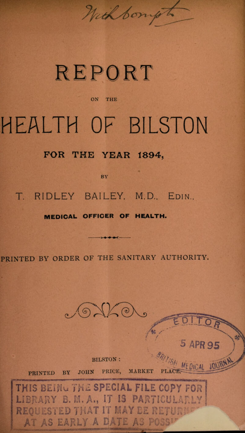 ON THE HEALTH OF BILSTON FOR THE YEAR 1894, BY T. RIDLEY BAILEY. M.D.. Edin.. MEDICAL OFFICER OF HEALTH. PRINTED BY ORDER OF THE SANITARY AUTHORITY. BILSTON : 'Lsdical m PRINTED BY JOHN PRICE, MARKET PLACE. • ■ .,1,1, IM-. ■ t. II ■ JIM.—^>1 ■■ . THIS BElRu THE SPECIAL FILE COPY FOR LIBRARY B. 1:1. A., IT IS PARTICULARLY J REQUESTED THAT IT MAY L2 RETURN’ AT AS EARLY A DATE A3 P03S,r