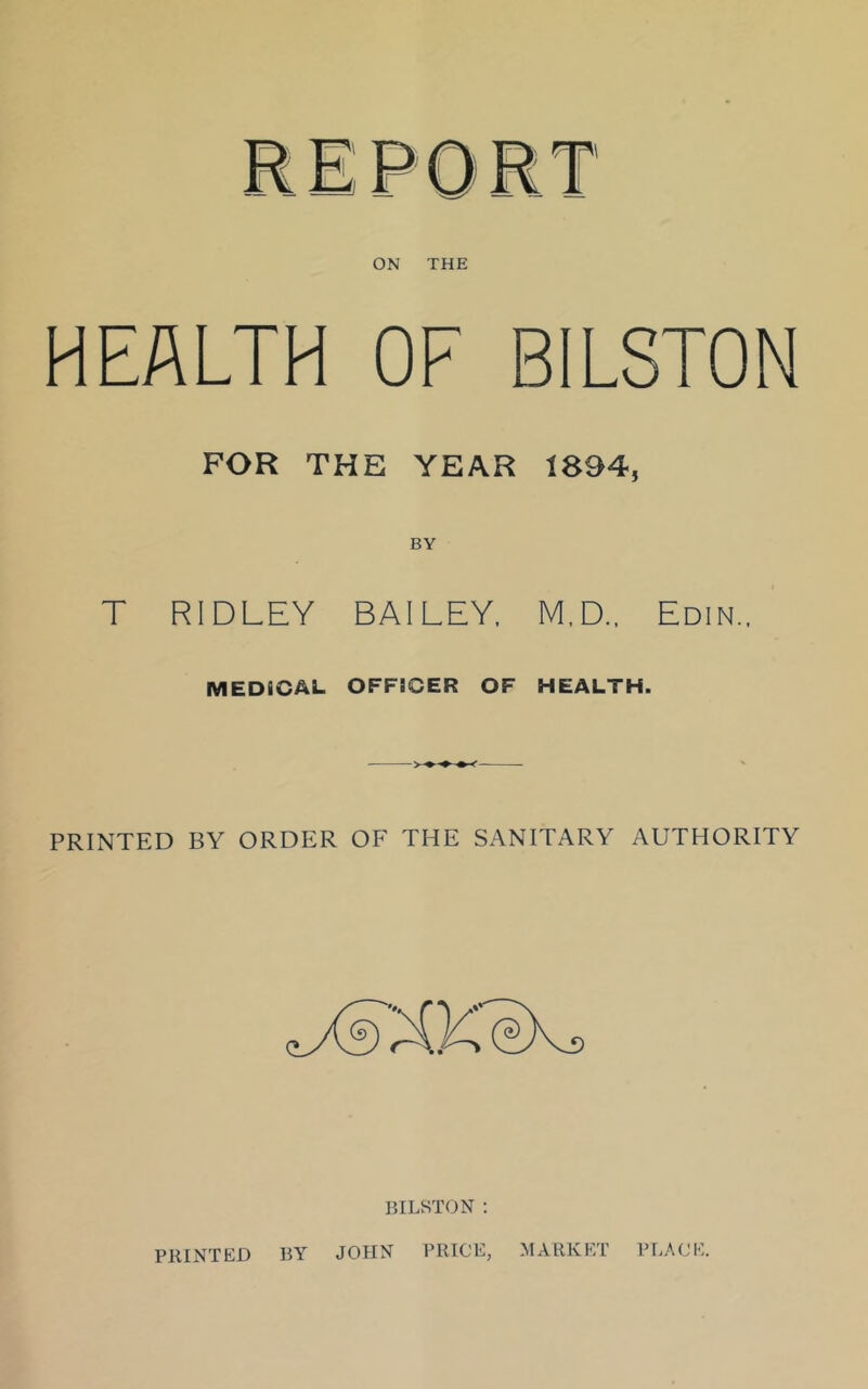 HEALTH OF BILSTON FOR THE YEAR 1894, BY T RIDLEY BAILEY, M.D.. Edin.. MEDICAL OFFICER OF HEALTH. PRINTED BY ORDER OF THE SANITARY AUTHORITY BILSTON : PRINTED BY JOHN PRICE, MARKET PLACE.